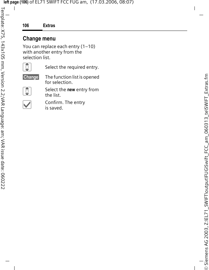 Extras104&copy; Siemens AG 2003, Z:\EL71_SWIFT\output\FUG\Swift_FCC_am_060313_te\SWIFT_Extras.fmleft page (104) of EL71 SWIFT FCC FUG am,  (17.03.2006, 08:07)Template: X75, 143x105 mm, Version 2.2;VAR Language: am; VAR issue date: 060222Start the recording from another application:&igrave;Back to application.Playback (via Media player)ISelect the desired recording.&ograve;/&oacute;Switch between playback/pause.D/EPress and hold for fast forward and rewind.&sect;Options&sect; Open menu.StopwatchC&cent;S&cent;StopwatchThe stopwatch can work with lap times and intermediate times. With Lap timing, each time a time is taken the stopwatch returns to zero.With Split timing, the clock continues to run and the respective intermedi-ate time is stored (max. 99).Display, also in standby mode.&ograve;/&otilde;Start, stop or continue, depending on the situation.&sect;Lap&sect;&sect; /&sect;Split&sect;Store the current intermediate/lap time.Stopwatch options&sect;Options&sect; Open menu.Play Play back current recording.Set as&ouml;Set the recording as a ringtone.&trade; contact Assign recorded sounds to a contact.Settings Set recording quality: Low, Medium, High (For standard functions see page 22)Start Start the stopwatch.Next Continue to take an intermediate time.Reset Reset to zero.Stopwatch list Display saved entries.Lap timing/ Split timing Switch mode.(For standard functions see page 22)