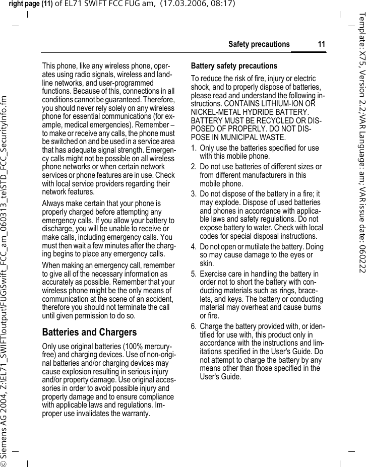 11Safety precautionsright page (11) of EL71 SWIFT FCC FUG am,  (17.03.2006, 08:17)&copy; Siemens AG 2004, Z:\EL71_SWIFT\output\FUG\Swift_FCC_am_060313_te\STD_FCC_SecurityInfo.fmTemplate: X75, Version 2.2;VAR Language: am; VAR issue date: 060222This phone, like any wireless phone, oper-ates using radio signals, wireless and land-line networks, and user-programmed functions. Because of this, connections in all conditions cannot be guaranteed. Therefore, you should never rely solely on any wireless phone for essential communications (for ex-ample, medical emergencies). Remember &ndash; to make or receive any calls, the phone must be switched on and be used in a service area that has adequate signal strength. Emergen-cy calls might not be possible on all wireless phone networks or when certain network services or phone features are in use. Check with local service providers regarding their network features. Always make certain that your phone is properly charged before attempting any emergency calls. If you allow your battery to discharge, you will be unable to receive or make calls, including emergency calls. You must then wait a few minutes after the charg-ing begins to place any emergency calls.When making an emergency call, remember to give all of the necessary information as accurately as possible. Remember that your wireless phone might be the only means of communication at the scene of an accident, therefore you should not terminate the call until given permission to do so.Batteries and ChargersOnly use original batteries (100% mercury-free) and charging devices. Use of non-origi-nal batteries and/or charging devices may cause explosion resulting in serious injury and/or property damage. Use original acces-sories in order to avoid possible injury and property damage and to ensure compliance with applicable laws and regulations. Im-proper use invalidates the warranty.Battery safety precautionsTo reduce the risk of fire, injury or electric shock, and to properly dispose of batteries, please read and understand the following in-structions. CONTAINS LITHIUM-ION OR NICKEL-METAL HYDRIDE BATTERY. BATTERY MUST BE RECYCLED OR DIS-POSED OF PROPERLY. DO NOT DIS-POSE IN MUNICIPAL WASTE.1. Only use the batteries specified for use with this mobile phone.2. Do not use batteries of different sizes or from different manufacturers in this mobile phone.3. Do not dispose of the battery in a fire; it may explode. Dispose of used batteries and phones in accordance with applica-ble laws and safety regulations. Do not expose battery to water. Check with local codes for special disposal instructions. 4. Do not open or mutilate the battery. Doing so may cause damage to the eyes or skin.5. Exercise care in handling the battery in order not to short the battery with con-ducting materials such as rings, brace-lets, and keys. The battery or conducting material may overheat and cause burns or fire.6. Charge the battery provided with, or iden-tified for use with, this product only in accordance with the instructions and lim-itations specified in the User's Guide. Do not attempt to charge the battery by any means other than those specified in the User's Guide.