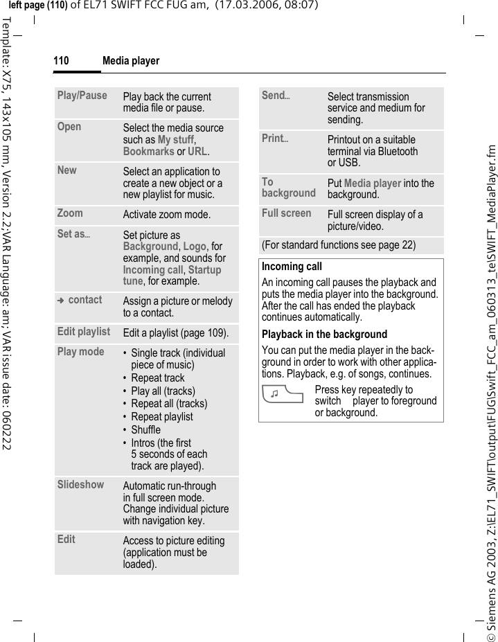 Media player108&copy; Siemens AG 2003, Z:\EL71_SWIFT\output\FUG\Swift_FCC_am_060313_te\SWIFT_MediaPlayer.fmleft page (108) of EL71 SWIFT FCC FUG am,  (17.03.2006, 08:07)Template: X75, 143x105 mm, Version 2.2;VAR Language: am; VAR issue date: 060222Media playerStarting from an applicationWhen you are viewing a picture/vid-eo or listening to a melody, the application starts a media playback.Direct key for the media player?Press.Or C&cent;V Media libraryAll music, playlist, video and image files contained on the phone and the MicroSD card are automatically add-ed to the media library. If you would like a rebuild of the media library, however, press&sect;Options&sect; &cent;Refresh.After the media player starts the following tabs are displayed: MusicAll MP3, AAC and AAC+ files are displayed.AAC and MP3 files stored in the phone are automatically shown in a list in the Music tab. This list can be arranged according to the meta data (ID3 tags) by album, artist, genre or title.Play listAll playlists (file format: *.m3u) are displayed.Pictures All supported picture formats are displayed. VideosAll supported video formats are displayed. Music/VideosFunctions for playing back songs or videos.&igrave;Play or pause, depending on the situation.FFast forward/rewind while key is pressed.ILoad next/previous media file.#Video: Switch to full screen mode and back again.Music: Switch between file list and music animation.[/\Set the volume with the plus/minus keys.