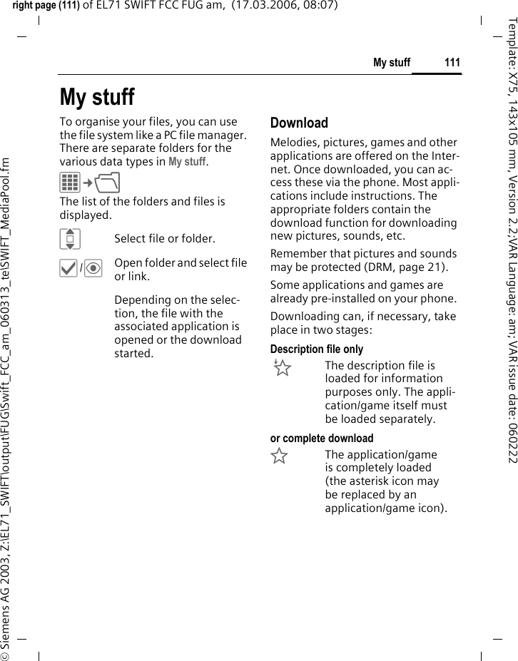 109Media playerright page (109) of EL71 SWIFT FCC FUG am,  (17.03.2006, 08:07)&copy; Siemens AG 2003, Z:\EL71_SWIFT\output\FUG\Swift_FCC_am_060313_te\SWIFT_MediaPlayer.fmTemplate: X75, 143x105 mm, Version 2.2;VAR Language: am; VAR issue date: 060222*Switch to mute and off mute.&sect;Stop&sect; End playback.For further services, see &sect;Options&sect; page 109.Play listSeveral pieces of music are compiled in a playlist (*.m3u).&sect;Options&sect; Open menu, select New and then Play list.Edit playlist options&sect;Options&sect; Open menu.Playlists in "*.m3u" format created on a PC can be transferred together with the songs into the sounds directory in My stuff using the Mobile Phone Manager (see page 25 and page 114). When the songs are lo-cated in the same directory, the play-list can be played back without any modification.PicturesZoom functions for a displayed picture. &oslash;Zoom function if the dis-played picture has a high-er resolution than the display. The two softkeys (+/-) enlarge/reduce the picture.F/IThe enlarged picture de-tail is moved using the navigation key.5 Centre picture.For further services, see &sect;Options&sect; page 109.Media player options&sect;Options&sect; Open menu.Different functions are offered depending on the starting situation and the object.Add track Add a piece of music.Remove track Remove a piece of music.Move track Move piece of music up/down with the navigation key.Centre key functions:&ograve;Play, play back.&oacute;Pause.&otilde;Stop.Play/Pause key@If media player is not active it starts playing the last song/playlist which was played before.If media player is active it pauses/resumes the playback.