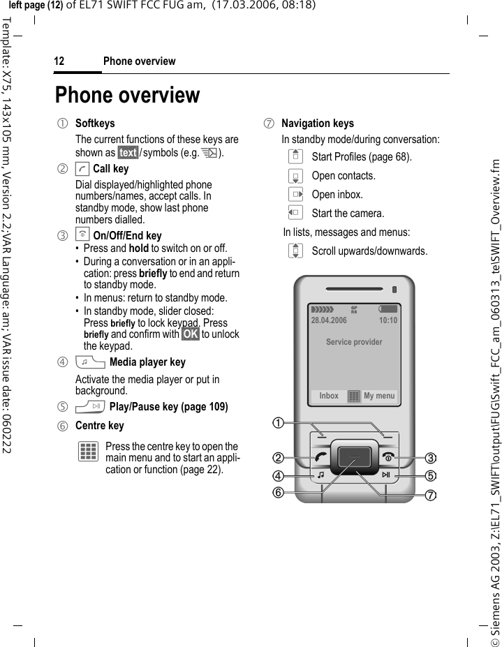 Phone overview12&copy; Siemens AG 2003, Z:\EL71_SWIFT\output\FUG\Swift_FCC_am_060313_te\SWIFT_Overview.fmleft page (12) of EL71 SWIFT FCC FUG am,  (17.03.2006, 08:18)Template: X75, 143x105 mm, Version 2.2;VAR Language: am; VAR issue date: 060222Phone overview1 SoftkeysThe current functions of these keys are shown as &sect;text&sect;/symbols (e.g. p).2 ACall keyDial displayed/highlighted phone numbers/names, accept calls. In standby mode, show last phone numbers dialled. 3 BOn/Off/End key&bull; Press and hold to switch on or off.&bull; During a conversation or in an appli-cation: press briefly to end and return to standby mode. &bull; In menus: return to standby mode.&bull; In standby mode, slider closed:Press briefly to lock keypad. Press briefly and confirm with &sect;OK&sect; to unlock the keypad.4 ?Media player keyActivate the media player or put in background.5 @Play/Pause key (page 109)6 Centre key&iacute; Press the centre key to open the main menu and to start an appli-cation or function (page 22).7 Navigation keysIn standby mode/during conversation:G Start Profiles (page 68).H Open contacts.E Open inbox.D Start the camera.In lists, messages and menus:I Scroll upwards/downwards.&aacute; &pound; &szlig;28.04.2006 10:10Service providerInbox &iacute; My menu 