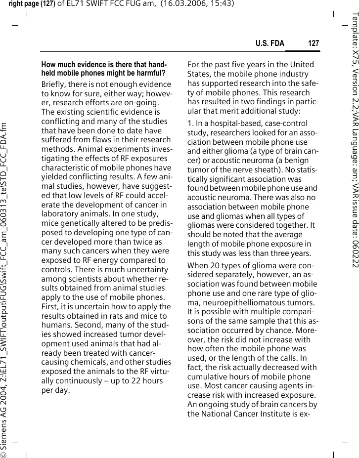 125SAR right page (125) of EL71 SWIFT FCC FUG am,  (16.03.2006, 15:43)&copy; Siemens AG 2004, Z:\EL71_SWIFT\output\FUG\Swift_FCC_am_060313_te\STD_FCC_SAR.fmTemplate: X75, Version 2.2;VAR Language: am; VAR issue date: 060222SAR INFORMATION ON RF EXPOSURE / SPECIFIC ABSORPTION RATE (SAR)THIS MODEL MEETS THE GOVERN-MENT&rsquo;S REQUIREMENTS FOR EXPO-SURE TO RADIO WAVESYour cellular phone is a radio trans-mitter and receiver. It is designed to meet the requirements for exposure to radio waves established by the Federal Communications Commis-sion (FCC, USA) and by Health Cana-da. These requirements include safe-ty margins designed to assure the protection of all persons, regardless of age and health. They use a unit of measurement known as the Specific Absorption Rate (SAR). The SAR limit is 1.6 W/kg averaged over one gram of tissue. The highest SAR value for this device when tested at the ear was 0.41 W/kg. In positions other than the head, such as on the body, a separation distance of 2 cm is required. The highest SAR value in this case was 1.03 W/kg.Information about this device model can be found at http://www.fcc.gov/oet/fccid by searching the equipment authori-zation system using FCC ID: PWX-EL71.As SAR is measured utilizing the de-vice&rsquo;s highest transmitting power, the actual SAR of this device while operating is typically below that indi-cated above. This is due to automatic changes to the power level of the de-vice to ensure it only uses the mini-mum level required to reach the net-work. Additional Information can be found on the websites of the World Health Organization (http://www.who.int/emf), the Cellular Telecommunications In-dustry Association (CTIA) web-site at www.phonefacts.net, the Canadian Wireless Telecommuni-cations Association (CWTA) website www.cwta.ca or BenQ Mobile (www.BenQMobile.com).