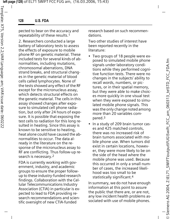 U.S. FDA126&copy; Siemens AG 2004, Z:\EL71_SWIFT\output\FUG\Swift_FCC_am_060313_te\STD_FCC_FDA.fmleft page (126) of EL71 SWIFT FCC FUG am,  (16.03.2006, 15:43)Template: X75, Version 2.2;VAR Language: am; VAR issue date: 060222U.S. FDAThe U.S. Food and Drug Administration's (FDA) Center for Devices and Radiological Health Consumer Update on Mobile PhonesFDA has been receiving inquiries about the safety of mobile phones, including cellular phones and PCS phones. The following summarizes what is know &ndash; and what remains unknown &ndash; about whether these products can pose a hazard to health, and what can be done to minimize any potential risk. This in-formation may be used to respond to questions.Why the concern?Mobile phones emit low levels of ra-dio frequency energy (i.e., radio fre-quency radiation) in the microwave range while being used. They also emit very low levels of radio frequen-cy energy (RF), considered non-sig-nificant, when in the stand-by mode. It is well known that high levels of RF can produce biological damage through heating effects (this is how your microwave oven is able to cook food). However, it is not known whether, to what extent, or through what mechanism, lower levels of RF might cause adverse health effects as well. Although some research has been done to address these ques-tions, no clear picture of the biologi-cal effects of this type of radiation has emerged to date. Thus, the avail-able science does not allow us to conclude that mobile phones are ab-solutely safe, or that they are unsafe. However, the available scientific evi-dence does not demonstrate ad-verse health effects associated with the use of mobile phones.What kinds of phones are in question?Questions have been raised about hand-held mobile phones, the kind that have a built-in antenna that is positioned close to the user's head during normal telephone conversa-tion. These types of mobile phones are of concern because of the short distance between the phone's an-tenna &ndash; the primary source of the RF &ndash; and the person's head. The expo-sure to RF from mobile phones in which the antenna is located at greater distances from the user (on the outside of a car, for example) is drastically lower than that from hand-held phones, because a per-son's RF exposure decreases rapidly with distance from the source. The safety of so-called &ldquo;cordless phones,&rdquo; which have a base unit connected to the telephone wiring in a house and which operate at far lower power levels and frequencies, has not been questioned.