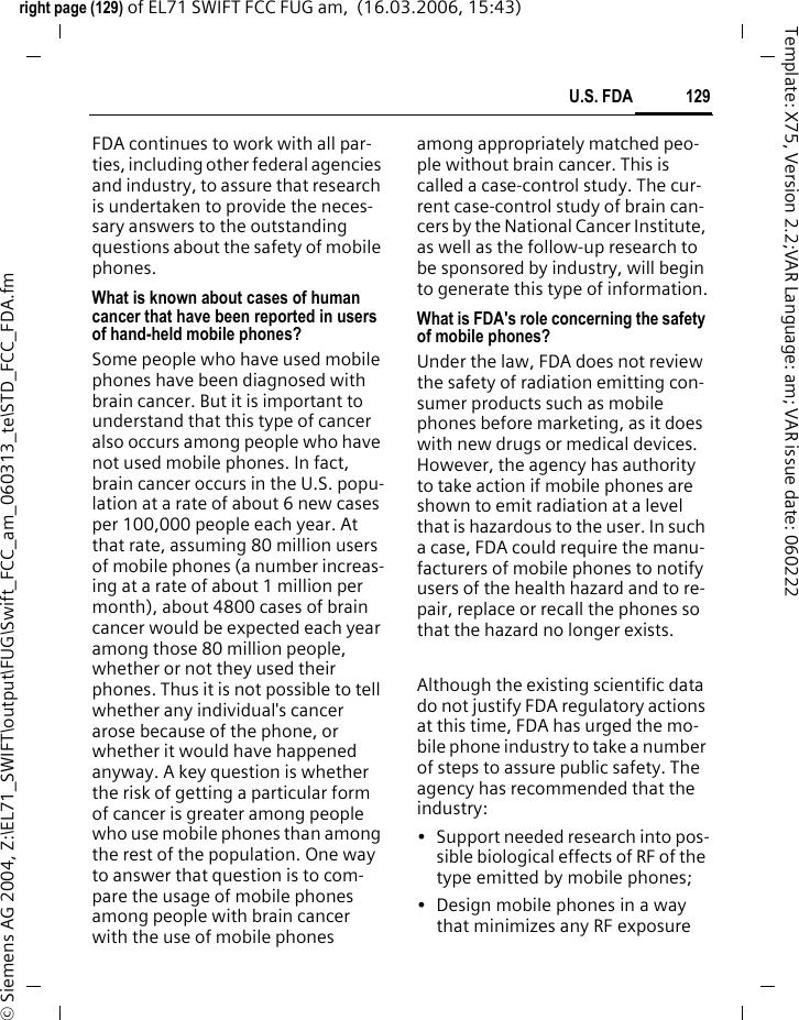 127U.S. FDAright page (127) of EL71 SWIFT FCC FUG am,  (16.03.2006, 15:43)&copy; Siemens AG 2004, Z:\EL71_SWIFT\output\FUG\Swift_FCC_am_060313_te\STD_FCC_FDA.fmTemplate: X75, Version 2.2;VAR Language: am; VAR issue date: 060222How much evidence is there that hand-held mobile phones might be harmful?Briefly, there is not enough evidence to know for sure, either way; howev-er, research efforts are on-going. The existing scientific evidence is conflicting and many of the studies that have been done to date have suffered from flaws in their research methods. Animal experiments inves-tigating the effects of RF exposures characteristic of mobile phones have yielded conflicting results. A few ani-mal studies, however, have suggest-ed that low levels of RF could accel-erate the development of cancer in laboratory animals. In one study, mice genetically altered to be predis-posed to developing one type of can-cer developed more than twice as many such cancers when they were exposed to RF energy compared to controls. There is much uncertainty among scientists about whether re-sults obtained from animal studies apply to the use of mobile phones. First, it is uncertain how to apply the results obtained in rats and mice to humans. Second, many of the stud-ies showed increased tumor devel-opment used animals that had al-ready been treated with cancer-causing chemicals, and other studies exposed the animals to the RF virtu-ally continuously &ndash; up to 22 hours per day.For the past five years in the United States, the mobile phone industry has supported research into the safe-ty of mobile phones. This research has resulted in two findings in partic-ular that merit additional study:1. In a hospital-based, case-control study, researchers looked for an asso-ciation between mobile phone use and either glioma (a type of brain can-cer) or acoustic neuroma (a benign tumor of the nerve sheath). No statis-tically significant association was found between mobile phone use and acoustic neuroma. There was also no association between mobile phone use and gliomas when all types of gliomas were considered together. It should be noted that the average length of mobile phone exposure in this study was less than three years.When 20 types of glioma were con-sidered separately, however, an as-sociation was found between mobile phone use and one rare type of glio-ma, neuroepithelliomatous tumors. It is possible with multiple compari-sons of the same sample that this as-sociation occurred by chance. More-over, the risk did not increase with how often the mobile phone was used, or the length of the calls. In fact, the risk actually decreased with cumulative hours of mobile phone use. Most cancer causing agents in-crease risk with increased exposure. An ongoing study of brain cancers by the National Cancer Institute is ex-