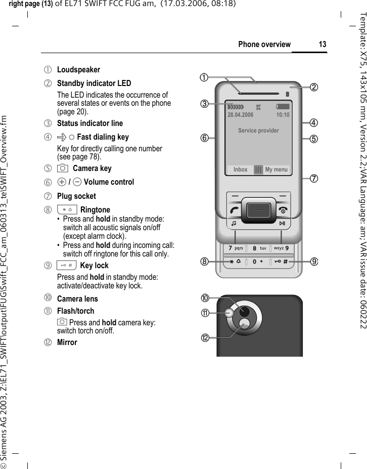 13Phone overviewright page (13) of EL71 SWIFT FCC FUG am,  (17.03.2006, 08:18)&copy; Siemens AG 2003, Z:\EL71_SWIFT\output\FUG\Swift_FCC_am_060313_te\SWIFT_Overview.fmTemplate: X75, 143x105 mm, Version 2.2;VAR Language: am; VAR issue date: 0602221 Loudspeaker2 Standby indicator LEDThe LED indicates the occurrence of several states or events on the phone (page 20).3 Status indicator line4 xFast dialing keyKey for directly calling one number (see page 78).5 XCamera key6 [ / \ Volume control7 Plug socket8 * Ringtone&bull;Press and hold in standby mode: switch all acoustic signals on/off (except alarm clock). &bull; Press and hold during incoming call: switch off ringtone for this call only.9 # Key lock  Press and hold in standby mode: activate/deactivate key lock.= Camera lens! Flash/torchX Press and hold camera key: switch torch on/off." Mirror &aacute; &pound; &szlig;28.04.2006 10:10Service providerInbox &iacute; My menu 