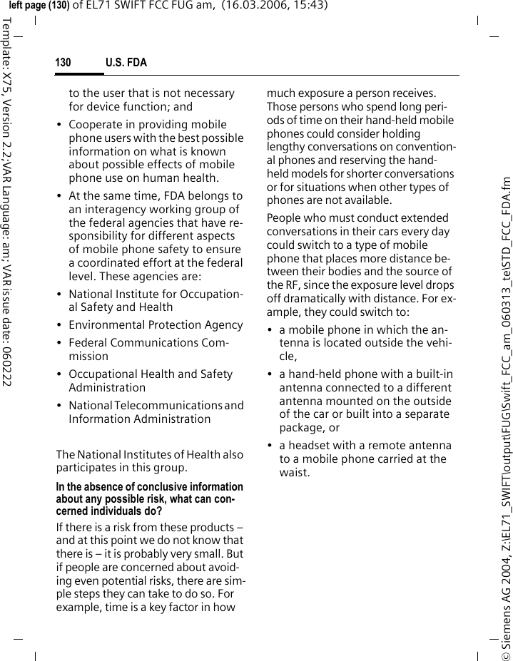 U.S. FDA128&copy; Siemens AG 2004, Z:\EL71_SWIFT\output\FUG\Swift_FCC_am_060313_te\STD_FCC_FDA.fmleft page (128) of EL71 SWIFT FCC FUG am,  (16.03.2006, 15:43)Template: X75, Version 2.2;VAR Language: am; VAR issue date: 060222pected to bear on the accuracy and repeatability of these results.12. Researchers conducted a large battery of laboratory tests to assess the effects of exposure to mobile phone RF on genetic material. These included tests for several kinds of ab-normalities, including mutations, chromosomal aberrations, DNA strand breaks, and structural chang-es in the genetic material of blood cells called lymphocytes. None of the tests showed any effect of the RF except for the micronucleus assay, which detects structural effects on the genetic material. The cells in this assay showed changes after expo-sure to simulated cell phone radia-tion, but only after 24 hours of expo-sure. It is possible that exposing the test cells to radiation for this long re-sulted in heating. Since this assay is known to be sensitive to heating, heat alone could have caused the ab-normalities to occur. The data al-ready in the literature on the re-sponse of the micronucleus assay to RF are conflicting. Thus follow-up re-search is necessary.2FDA is currently working with gov-ernment, industry, and academic groups to ensure the proper follow-up to these industry-funded research findings. Collaboration with the Cel-lular Telecommunications Industry Association (CTIA) in particular is ex-pected to lead to FDA providing re-search recommendations and scien-tific oversight of new CTIA-funded research based on such recommen-dations.Two other studies of interest have been reported recently in the literature:&bull; Two groups of 18 people were ex-posed to simulated mobile phone signals under laboratory condi-tions while they performed cogni-tive function tests. There were no changes in the subjects' ability to recall words, numbers, or pic-tures, or in their spatial memory, but they were able to make choic-es more quickly in one visual test when they were exposed to simu-lated mobile phone signals. This was the only change noted among more than 20 variables com-pared.3&bull; In a study of 209 brain tumor cas-es and 425 matched controls, there was no increased risk of brain tumors associated with mo-bile phone use. When tumors did exist in certain locations, howev-er, they were more likely to be on the side of the head where the mobile phone was used. Because this occurred in only a small num-ber of cases, the increased likeli-hood was too small to be statistically significant.4In summary, we do not have enough information at this point to assure the public that there are, or are not, any low incident health problems as-sociated with use of mobile phones. 