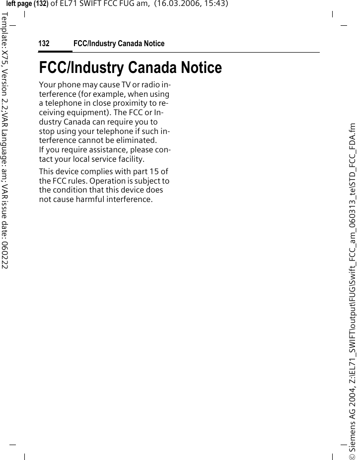 U.S. FDA130&copy; Siemens AG 2004, Z:\EL71_SWIFT\output\FUG\Swift_FCC_am_060313_te\STD_FCC_FDA.fmleft page (130) of EL71 SWIFT FCC FUG am,  (16.03.2006, 15:43)Template: X75, Version 2.2;VAR Language: am; VAR issue date: 060222to the user that is not necessary for device function; and&bull; Cooperate in providing mobile phone users with the best possible information on what is known about possible effects of mobile phone use on human health.&bull; At the same time, FDA belongs to an interagency working group of the federal agencies that have re-sponsibility for different aspects of mobile phone safety to ensure a coordinated effort at the federal level. These agencies are:&bull; National Institute for Occupation-al Safety and Health&bull; Environmental Protection Agency&bull; Federal Communications Com-mission&bull; Occupational Health and Safety Administration&bull; National Telecommunications and Information AdministrationThe National Institutes of Health also participates in this group.In the absence of conclusive information about any possible risk, what can con-cerned individuals do?If there is a risk from these products &ndash; and at this point we do not know that there is &ndash; it is probably very small. But if people are concerned about avoid-ing even potential risks, there are sim-ple steps they can take to do so. For example, time is a key factor in how much exposure a person receives. Those persons who spend long peri-ods of time on their hand-held mobile phones could consider holding lengthy conversations on convention-al phones and reserving the hand-held models for shorter conversations or for situations when other types of phones are not available.People who must conduct extended conversations in their cars every day could switch to a type of mobile phone that places more distance be-tween their bodies and the source of the RF, since the exposure level drops off dramatically with distance. For ex-ample, they could switch to:&bull; a mobile phone in which the an-tenna is located outside the vehi-cle,&bull; a hand-held phone with a built-in antenna connected to a different antenna mounted on the outside of the car or built into a separate package, or&bull; a headset with a remote antenna to a mobile phone carried at the waist.