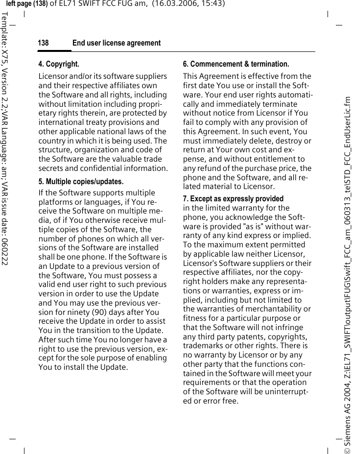 End user license agreement136&copy; Siemens AG 2004, Z:\EL71_SWIFT\output\FUG\Swift_FCC_am_060313_te\STD_FCC_EndUserLic.fmleft page (136) of EL71 SWIFT FCC FUG am,  (16.03.2006, 15:43)Template: X75, Version 2.2;VAR Language: am; VAR issue date: 060222End user license agreementThis Software License Agreement ("Agreement") is between You and BenQ Mobile GmbH &amp; Co. OHG, Ger-many and/or one of its affiliates ("Li-censor"). The Agreement authorizes You to use the Software specified in Clause 1 below, which may be includ-ed on Your phone, stored on a CD-ROM, sent to You by electronic mail, downloaded from Licensor's Web pag-es or servers or from other sources un-der the terms and conditions set forth below. This is an agreement on end user rights and not an agreement for sale. Licensor continues to own the copy of the Software and any other copy that You are authorized to make pursuant to this Agreement. Read this Agreement carefully before installing, downloading or using the Software. Further, by installing, downloading and/or using the Software, You agree to the terms and conditions of this Agreement.1. Software.As used in this Agreement, the term "Software" means, collectively: (i) all the software in Your phone, all of the contents of the disk(s), CD-ROM(s), electronic mail and its file attachments, or other media with which this Agreement is provided;(ii) related Licensor or third party software;(iii) digital images, stock photo-graphs, clip art or other artistic works ("Stock Files"); (iv) related explanatory written ma-terials ("Documentation"); (v) fonts; (vi) upgrades, modified versions, up-dates, additions and copies of the Software, if any, licensed to You by Licensor (collectively "Updates") and(vii) any other possible documenta-tion related thereto.2. End user rights and use.Licensor grants to You a non-exclu-sive, non-transferable end user right to install the Software or use the Software installed on the phone. The Software is licensed with the phone as a single integrated product and may be used with the phone only as set forth in these licensing terms.