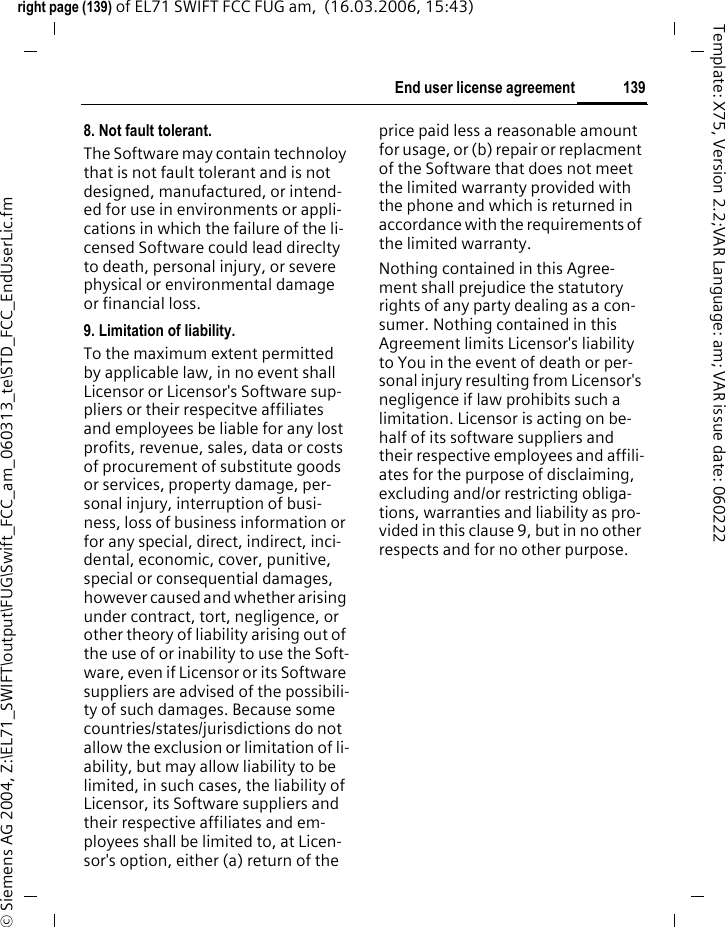 137End user license agreementright page (137) of EL71 SWIFT FCC FUG am,  (16.03.2006, 15:43)&copy; Siemens AG 2004, Z:\EL71_SWIFT\output\FUG\Swift_FCC_am_060313_te\STD_FCC_EndUserLic.fmTemplate: X75, Version 2.2;VAR Language: am; VAR issue date: 0602223. Limitations on end user rights.(a) You may not copy, distribute, or make derivative works of the Software.(b) You may not use, modify, trans-late, reproduce or transfer the right to use the Software or copy the Soft-ware except as expressly provided in this Agreement.(c) You may not resell, sublicense, rent, lease or lend the Software; ex-cept You may permanently transfer all of Your rights as set forth in the Agreement only as part of a perma-nent sale or transfer of the phone, provided the recipient agrees to the terms of this Agreement.(d) You may not reverse engineer, re-verse compile, disassemble or other-wise attempt to discover the source code of the Software (except to the extent that this restriction is expressly prohibited by law) or create derivative works based on the Software.(e) You shall not display, modify, reproduce or distribute any of the Stock Files included with the Software.(f) You shall not display, modify, re-produce or distribute any of the pre-loaded content included with the software unless permitted as stated in the User Guide or in the prompts in the Software. In the event that You are allowed to display, modify, repro-duce or distribute certain parts of the pre-loaded content, You shall review the "Readme" files associated with the pre-loaded content (contained on the CD) to ascertain what rights You have with respect to such mate-rials. Pre-loaded content may not be used in the production of libelous, defamatory, fraudulent, infringing, lewd, obscene or pornographic ma-terial or in any otherwise illegal man-ner. You agree that You shall only use the pre-loaded content in a man-ner that complies with all applicable laws, including, but not limited to, applicable restrictions concerning copyright and other intellectual property rights. You may not register or claim any rights in the pre-loaded content or derivative works there of.(g) You agree that You shall only use the Software in a manner that com-plies with all applicable laws in the jurisdiction in which You use the Software, including, but not limited to, applicable restrictions concern-ing copyright and other intellectual property rights.