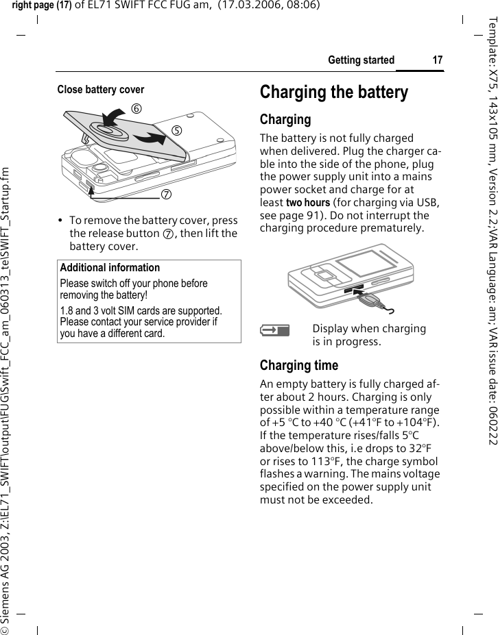 17Getting startedright page (17) of EL71 SWIFT FCC FUG am,  (17.03.2006, 08:06)&copy; Siemens AG 2003, Z:\EL71_SWIFT\output\FUG\Swift_FCC_am_060313_te\SWIFT_Startup.fmTemplate: X75, 143x105 mm, Version 2.2;VAR Language: am; VAR issue date: 060222Close battery cover&bull; To remove the battery cover, press the release button 7, then lift the battery cover.Charging the batteryChargingThe battery is not fully charged when delivered. Plug the charger ca-ble into the side of the phone, plug the power supply unit into a mains power socket and charge for at least two hours (for charging via USB, see page 91). Do not interrupt the charging procedure prematurely. &agrave;Display when charging is in progress.Charging timeAn empty battery is fully charged af-ter about 2 hours. Charging is only possible within a temperature range of +5 &deg;C to +40 &deg;C (+41&deg;F to +104&deg;F). If the temperature rises/falls 5&deg;C above/below this, i.e drops to 32&deg;F or rises to 113&deg;F, the charge symbol flashes a warning. The mains voltage specified on the power supply unit must not be exceeded. Additional informationPlease switch off your phone before removing the battery!1.8 and 3 volt SIM cards are supported. Please contact your service provider if you have a different card.765