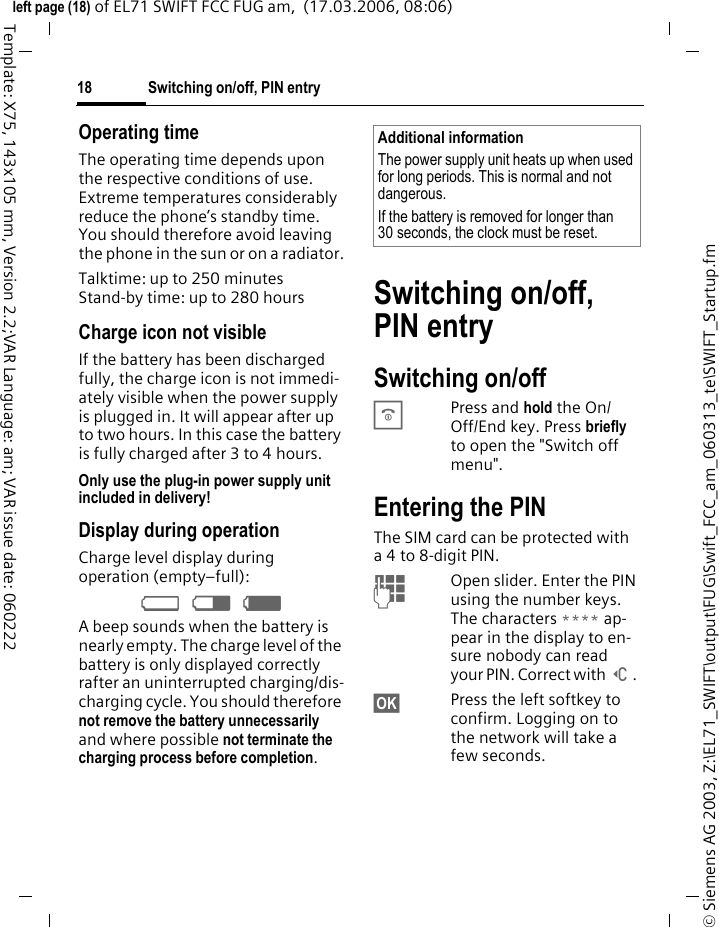 Switching on/off, PIN entry18&copy; Siemens AG 2003, Z:\EL71_SWIFT\output\FUG\Swift_FCC_am_060313_te\SWIFT_Startup.fmleft page (18) of EL71 SWIFT FCC FUG am,  (17.03.2006, 08:06)Template: X75, 143x105 mm, Version 2.2;VAR Language: am; VAR issue date: 060222Operating timeThe operating time depends upon the respective conditions of use. Extreme temperatures considerably reduce the phone&rsquo;s standby time. You should therefore avoid leaving the phone in the sun or on a radiator.Talktime: up to 250 minutesStand-by time: up to 280 hoursCharge icon not visibleIf the battery has been discharged fully, the charge icon is not immedi-ately visible when the power supply is plugged in. It will appear after up to two hours. In this case the battery is fully charged after 3 to 4 hours.Only use the plug-in power supply unit included in delivery!Display during operationCharge level display during operation (empty&ndash;full):&Yacute; &THORN; &szlig; A beep sounds when the battery is nearly empty. The charge level of the battery is only displayed correctly rafter an uninterrupted charging/dis-charging cycle. You should therefore not remove the battery unnecessarily and where possible not terminate the charging process before completion.Switching on/off, PIN entrySwitching on/offBPress and hold the On/ Off/End key. Press briefly to open the "Switch off menu".Entering the PINThe SIM card can be protected with a 4 to 8-digit PIN.JOpen slider. Enter the PIN using the number keys. The characters **** ap-pear in the display to en-sure nobody can read your PIN. Correct with ]. &sect;OK&sect; Press the left softkey to confirm. Logging on to the network will take a few seconds.Additional informationThe power supply unit heats up when used for long periods. This is normal and not dangerous.If the battery is removed for longer than 30 seconds, the clock must be reset. 