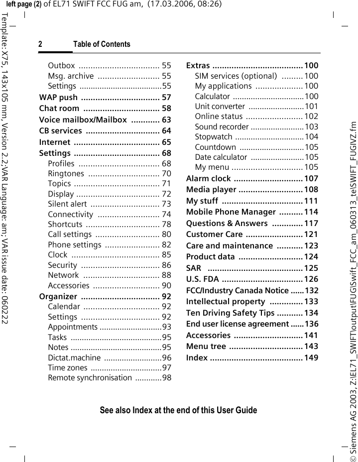 2 Table of ContentsSee also Index at the end of this User Guide&copy; Siemens AG 2003, Z:\EL71_SWIFT\output\FUG\Swift_FCC_am_060313_te\SWIFT_FUGIVZ.fmleft page (2) of EL71 SWIFT FCC FUG am,  (17.03.2006, 08:26)Template: X75, 143x105 mm, Version 2.2;VAR Language: am; VAR issue date: 060222Outbox .................................. 55Msg. archive  .......................... 55Settings .....................................55WAP push  ................................. 57Chat room  ................................ 58Voice mailbox/Mailbox  ............ 63CB services  ............................... 64Internet .................................... 65Settings .................................... 68Profiles .................................. 68Ringtones .............................. 70Topics .................................... 71Display ................................... 72Silent alert  ............................. 73Connectivity .......................... 74Shortcuts ............................... 78Call settings  ........................... 80Phone settings  ....................... 82Clock ..................................... 85Security ................................. 86Network ................................ 88Accessories ............................ 90Organizer ................................. 92Calendar ................................ 92Settings ................................. 92Appointments ............................93Tasks .........................................95Notes .........................................95Dictat.machine ..........................96Time zones  ................................97Remote synchronisation ............98Extras ...................................... 100SIM services (optional)  .........100My applications  ....................100Calculator ................................100Unit converter  .........................101Online status ........................ 102Sound recorder ........................103Stopwatch ...............................104Countdown .............................105Date calculator  ........................105My menu ..............................105Alarm clock ............................. 107Media player ........................... 108My stuff  .................................. 111Mobile Phone Manager  .......... 114Questions &amp; Answers  ............. 117Customer Care ........................ 121Care and maintenance  ........... 123Product data  ........................... 124SAR   ........................................ 125U.S. FDA .................................. 126FCC/Industry Canada Notice ......132Intellectual property  .............. 133Ten Driving Safety Tips ........... 134End user license agreement ......136Accessories ............................. 141Menu tree ............................... 143Index ....................................... 149