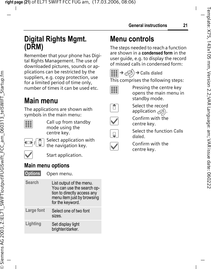 21General instructionsright page (21) of EL71 SWIFT FCC FUG am,  (17.03.2006, 08:06)&copy; Siemens AG 2003, Z:\EL71_SWIFT\output\FUG\Swift_FCC_am_060313_te\SWIFT_Startup.fmTemplate: X75, 143x105 mm, Version 2.2;VAR Language: am; VAR issue date: 060222Digital Rights Mgmt. (DRM)Remember that your phone has Digi-tal Rights Management. The use of downloaded pictures, sounds or ap-plications can be restricted by the suppliers, e.g. copy protection, use for a limited period of time only, number of times it can be used etc.Main menuThe applications are shown with symbols in the main menu:&iacute;Call up from standby mode using the centre key.F/ISelect application with the navigation key.&igrave;Start application.Main menu options&sect;Options&sect; Open menu.Menu controlsThe steps needed to reach a function are shown in a condensed form in the user guide, e.g. to display the record of missed calls in condensed form:&iacute;&cent;P&cent;Calls dialedThis comprises the following steps:&iacute;Pressing the centre key opens the main menu in standby mode.GSelect the record application P.&igrave;Confirm with the centre key.HSelect the function Calls dialed.&igrave;Confirm with the centre key.Search List output of the menu. You can use the search op-tion to directly access any menu item just by browsing for the keyword.Large font Select one of two font sizes.Lighting Set display light brighter/darker.