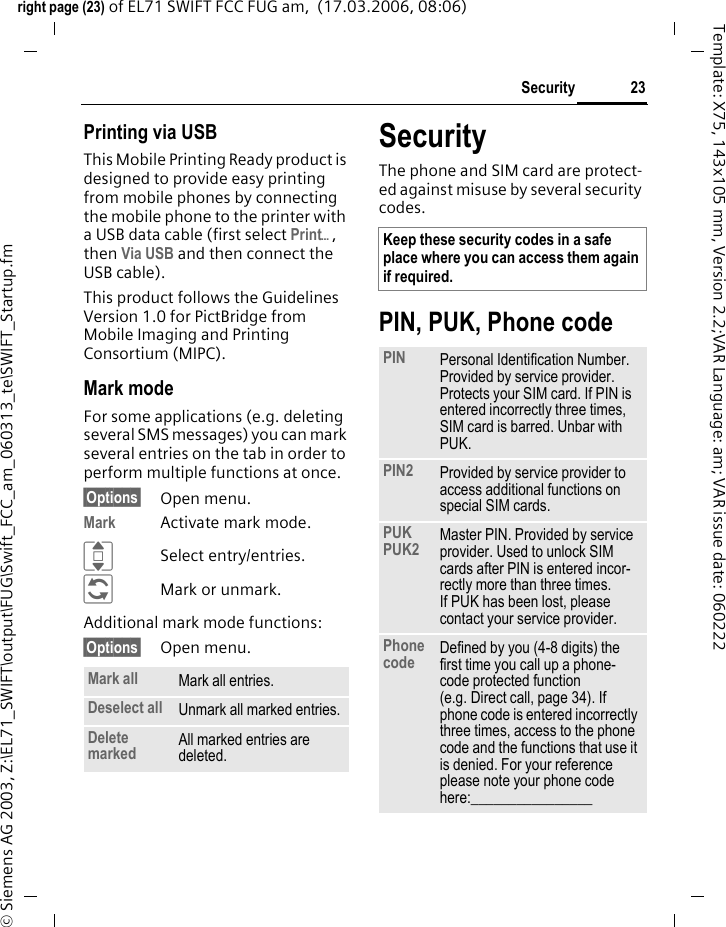 23Securityright page (23) of EL71 SWIFT FCC FUG am,  (17.03.2006, 08:06)&copy; Siemens AG 2003, Z:\EL71_SWIFT\output\FUG\Swift_FCC_am_060313_te\SWIFT_Startup.fmTemplate: X75, 143x105 mm, Version 2.2;VAR Language: am; VAR issue date: 060222Printing via USBThis Mobile Printing Ready product is designed to provide easy printing from mobile phones by connecting the mobile phone to the printer with a USB data cable (first select Print&ouml;, then Via USB and then connect the USB cable).This product follows the Guidelines Version 1.0 for PictBridge from Mobile Imaging and Printing Consortium (MIPC).Mark modeFor some applications (e.g. deleting several SMS messages) you can mark several entries on the tab in order to perform multiple functions at once. &sect;Options&sect; Open menu.Mark Activate mark mode. ISelect entry/entries.&ntilde;Mark or unmark.Additional mark mode functions:&sect;Options&sect; Open menu.SecurityThe phone and SIM card are protect-ed against misuse by several security codes.PIN, PUK, Phone codeMark all Mark all entries.Deselect all Unmark all marked entries.Delete marked All marked entries are deleted.Keep these security codes in a safe place where you can access them again if required. PIN Personal Identification Number. Provided by service provider. Protects your SIM card. If PIN is entered incorrectly three times, SIM card is barred. Unbar with PUK.PIN2 Provided by service provider to access additional functions on special SIM cards.PUKPUK2 Master PIN. Provided by service provider. Used to unlock SIM cards after PIN is entered incor-rectly more than three times. If PUK has been lost, please contact your service provider.Phone code Defined by you (4-8 digits) the first time you call up a phone-code protected function (e.g. Direct call, page 34). If phone code is entered incorrectly three times, access to the phone code and the functions that use it is denied. For your reference please note your phone code here:________________