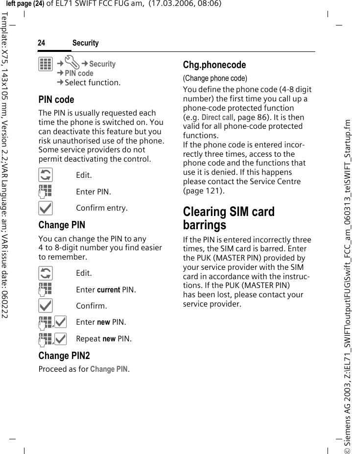 Security24&copy; Siemens AG 2003, Z:\EL71_SWIFT\output\FUG\Swift_FCC_am_060313_te\SWIFT_Startup.fmleft page (24) of EL71 SWIFT FCC FUG am,  (17.03.2006, 08:06)Template: X75, 143x105 mm, Version 2.2;VAR Language: am; VAR issue date: 060222&iacute;&cent;T&cent;Security&cent;PIN code&cent;Select function. PIN codeThe PIN is usually requested each time the phone is switched on. You can deactivate this feature but you risk unauthorised use of the phone. Some service providers do not permit deactivating the control.&ntilde;Edit.JEnter PIN.&igrave;Confirm entry.Change PINYou can change the PIN to any 4 to 8-digit number you find easier to remember.&ntilde;Edit.JEnter current PIN.&igrave;Confirm.J,&igrave;Enter new PIN.J,&igrave;Repeat new PIN.Change PIN2Proceed as for Change PIN.Chg.phonecode(Change phone code)You define the phone code (4-8 digit number) the first time you call up a phone-code protected function (e.g. Direct call, page 86). It is then valid for all phone-code protected functions. If the phone code is entered incor-rectly three times, access to the phone code and the functions that use it is denied. If this happens please contact the Service Centre (page 121).Clearing SIM card barringsIf the PIN is entered incorrectly three times, the SIM card is barred. Enter the PUK (MASTER PIN) provided by your service provider with the SIM card in accordance with the instruc-tions. If the PUK (MASTER PIN) has been lost, please contact your service provider.