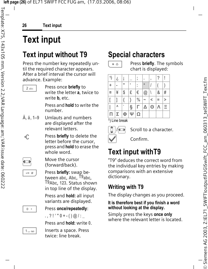 Text input26&copy; Siemens AG 2003, Z:\EL71_SWIFT\output\FUG\Swift_FCC_am_060313_te\SWIFT_Text.fmleft page (26) of EL71 SWIFT FCC FUG am,  (17.03.2006, 08:06)Template: X75, 143x105 mm, Version 2.2;VAR Language: am; VAR issue date: 060222Text inputText input without T9Press the number key repeatedly un-til the required character appears. After a brief interval the cursor will advance. Example:2Press once briefly to write the letter a, twice to write b, etc. Press and hold to write the number.&Auml;, &auml;, 1&ndash;9 Umlauts and numbers are displayed after the relevant letters.]Press briefly to delete the letter before the cursor, press and hold to erase the whole word.FMove the cursor (forward/back).#Press briefly: swap be-tween abc, Abc, T9abc, T9Abc, 123. Status shown in top line of the display.Press and hold: all input variants are displayed.0Press once/repeatedly:. , ? ! &rsquo; " 0 + - ( ) @ / : _ Press and hold: write 0.1Inserts a space. Press twice: line break.Special characters*Press briefly. The symbols chart is displayed:1) Line breakI/FScroll to a character.&igrave;Confirm.Text input withT9"T9" deduces the correct word from the individual key entries by making comparisons with an extensive dictionary.Writing with T9The display changes as you proceed.It is therefore best if you finish a word without looking at the display.Simply press the keys once only where the relevant letter is located.1)&iquest;&iexcl;_;.,?!+- "&rsquo; : */()&curren;&yen;$&pound;&euro;@\ &amp;#[ ] { } %~<=>|^` &sect; &Gamma; ∆ &Theta; &Lambda; &Xi; &Pi; &Sigma; &Phi; &Psi; Ω 