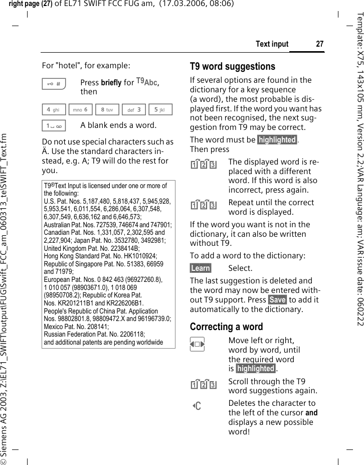 27Text inputright page (27) of EL71 SWIFT FCC FUG am,  (17.03.2006, 08:06)&copy; Siemens AG 2003, Z:\EL71_SWIFT\output\FUG\Swift_FCC_am_060313_te\SWIFT_Text.fmTemplate: X75, 143x105 mm, Version 2.2;VAR Language: am; VAR issue date: 060222For "hotel", for example:#Press briefly for T9Abc, then4 6 8 3 5 1A blank ends a word.Do not use special characters such as &Auml;. Use the standard characters in-stead, e.g. A; T9 will do the rest for you.T9 word suggestionsIf several options are found in the dictionary for a key sequence (a word), the most probable is dis-played first. If the word you want has not been recognised, the next sug-gestion from T9 may be correct.The word must be &sect;highlighted&sect;. Then press^The displayed word is re-placed with a different word. If this word is also incorrect, press again.^Repeat until the correct word is displayed.If the word you want is not in the dictionary, it can also be written without T9.To add a word to the dictionary:&sect;Learn&sect; Select.The last suggestion is deleted and the word may now be entered with-out T9 support. Press &sect;Save&sect; to add it automatically to the dictionary.Correcting a wordFMove left or right, word by word, until the required word is &sect;highlighted&sect;.^Scroll through the T9 word suggestions again.]Deletes the character to the left of the cursor and displays a new possible word!T9&reg;Text Input is licensed under one or more of the following: U.S. Pat. Nos. 5,187,480, 5,818,437, 5,945,928, 5,953,541, 6,011,554, 6,286,064, 6,307,548, 6,307,549, 6,636,162 and 6,646,573; Australian Pat. Nos. 727539, 746674 and 747901; Canadian Pat. Nos. 1,331,057, 2,302,595 and 2,227,904; Japan Pat. No. 3532780, 3492981; United Kingdom Pat. No. 2238414B; Hong Kong Standard Pat. No. HK1010924; Republic of Singapore Pat. No. 51383, 66959 and 71979; European Pat. Nos. 0 842 463 (96927260.8), 1 010 057 (98903671.0), 1 018 069 (98950708.2); Republic of Korea Pat. Nos. KR201211B1 and KR226206B1. People's Republic of China Pat. Application Nos. 98802801.8, 98809472.X and 96196739.0; Mexico Pat. No. 208141; Russian Federation Pat. No. 2206118; and additional patents are pending worldwide