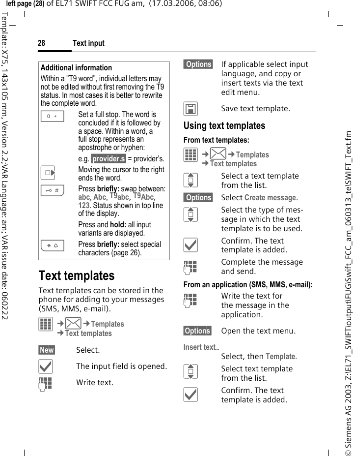Text input28&copy; Siemens AG 2003, Z:\EL71_SWIFT\output\FUG\Swift_FCC_am_060313_te\SWIFT_Text.fmleft page (28) of EL71 SWIFT FCC FUG am,  (17.03.2006, 08:06)Template: X75, 143x105 mm, Version 2.2;VAR Language: am; VAR issue date: 060222Text templatesText templates can be stored in the phone for adding to your messages (SMS, MMS, e-mail). &iacute;&cent;M&cent;Templates&cent;Text templates&sect;New&sect; Select.&igrave;The input field is opened.JWrite text.&sect;&sect;Options&sect;  If applicable select input language, and copy or insert texts via the text edit menu.&ucirc;Save text template.Using text templatesFrom text templates:&iacute;&cent;M&cent;Templates&cent;Text templatesISelect a text template from the list.&sect;&sect;Options&sect; Select Create message.ISelect the type of mes-sage in which the text template is to be used.&igrave;Confirm. The text template is added.JComplete the message and send.From an application (SMS, MMS, e-mail):JWrite the text for the message in the application.&sect;Options&sect; Open the text menu.Insert text&ouml;Select, then Template.ISelect text template from the list.&igrave;Confirm. The text template is added.Additional informationWithin a "T9 word", individual letters may not be edited without first removing the T9 status. In most cases it is better to rewrite the complete word.0Set a full stop. The word is concluded if it is followed by a space. Within a word, a full stop represents an apostrophe or hyphen:e.g. &sect;provider.s&sect; = provider&rsquo;s.EMoving the cursor to the right ends the word.#Press briefly: swap between: abc, Abc, T9abc, T9Abc, 123. Status shown in top line of the display.Press and hold: all input variants are displayed.*Press briefly: select special characters (page 26).