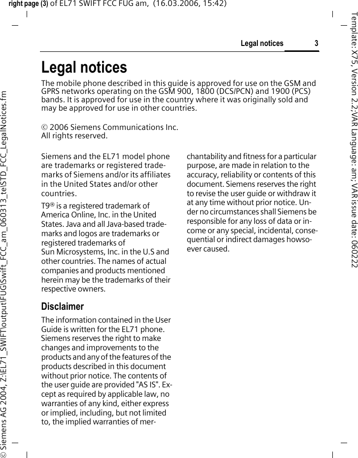 3Legal noticesright page (3) of EL71 SWIFT FCC FUG am,  (16.03.2006, 15:42)&copy; Siemens AG 2004, Z:\EL71_SWIFT\output\FUG\Swift_FCC_am_060313_te\STD_FCC_LegalNotices.fmTemplate: X75, Version 2.2;VAR Language: am; VAR issue date: 060222Legal noticesThe mobile phone described in this guide is approved for use on the GSM and GPRS networks operating on the GSM 900, 1800 (DCS/PCN) and 1900 (PCS) bands. It is approved for use in the country where it was originally sold and may be approved for use in other countries.&copy; 2006 Siemens Communications Inc.All rights reserved.Siemens and the EL71 model phone are trademarks or registered trade-marks of Siemens and/or its affiliates in the United States and/or other countries.T9&reg; is a registered trademark of America Online, Inc. in the United States. Java and all Java-based trade-marks and logos are trademarks or registered trademarks of Sun Microsystems, Inc. in the U.S and other countries. The names of actual companies and products mentioned herein may be the trademarks of their respective owners. DisclaimerThe information contained in the User Guide is written for the EL71 phone. Siemens reserves the right to make changes and improvements to the products and any of the features of the products described in this document without prior notice. The contents of the user guide are provided "AS IS". Ex-cept as required by applicable law, no warranties of any kind, either express or implied, including, but not limited to, the implied warranties of mer-chantability and fitness for a particular purpose, are made in relation to the accuracy, reliability or contents of this document. Siemens reserves the right to revise the user guide or withdraw it at any time without prior notice. Un-der no circumstances shall Siemens be responsible for any loss of data or in-come or any special, incidental, conse-quential or indirect damages howso-ever caused.