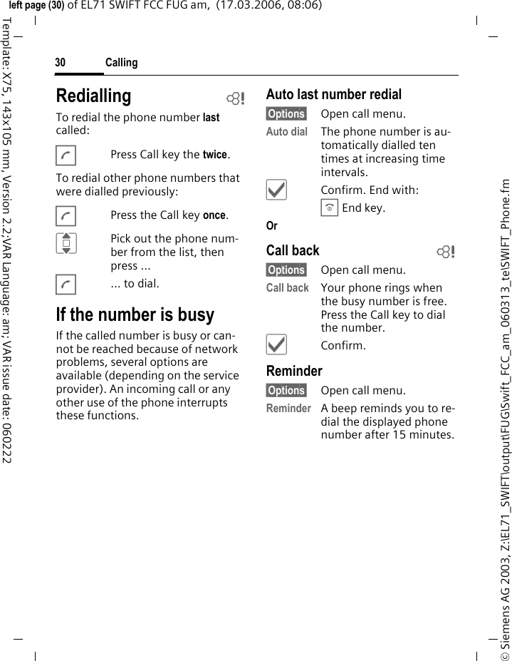 Calling30&copy; Siemens AG 2003, Z:\EL71_SWIFT\output\FUG\Swift_FCC_am_060313_te\SWIFT_Phone.fmleft page (30) of EL71 SWIFT FCC FUG am,  (17.03.2006, 08:06)Template: X75, 143x105 mm, Version 2.2;VAR Language: am; VAR issue date: 060222Redialling bTo redial the phone number last called:APress Call key the twice.To redial other phone numbers that were dialled previously:APress the Call key once.IPick out the phone num-ber from the list, then press &hellip;A&hellip; to dial.If the number is busyIf the called number is busy or can-not be reached because of network problems, several options are available (depending on the service provider). An incoming call or any other use of the phone interrupts these functions.Auto last number redial&sect;Options&sect; Open call menu.Auto dial The phone number is au-tomatically dialled ten times at increasing time intervals. &igrave;Confirm. End with:B End key.Or Call back b&sect;Options&sect; Open call menu.Call back Your phone rings when the busy number is free. Press the Call key to dial the number. &igrave;Confirm.Reminder&sect;Options&sect; Open call menu.Reminder A beep reminds you to re-dial the displayed phone number after 15 minutes.