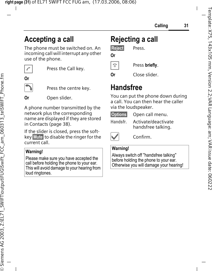 31Callingright page (31) of EL71 SWIFT FCC FUG am,  (17.03.2006, 08:06)&copy; Siemens AG 2003, Z:\EL71_SWIFT\output\FUG\Swift_FCC_am_060313_te\SWIFT_Phone.fmTemplate: X75, 143x105 mm, Version 2.2;VAR Language: am; VAR issue date: 060222Accepting a call The phone must be switched on. An incoming call will interrupt any other use of the phone.APress the Call key.Or &eth;Press the centre key.Or Open slider.A phone number transmitted by the network plus the corresponding name are displayed if they are stored in Contacts (page 38).If the slider is closed, press the soft-key &sect;Mute&sect; to disable the ringer for the current call.Rejecting a call&sect;Reject&sect; Press.Or BPress briefly. Or Close slider.HandsfreeYou can put the phone down during a call. You can then hear the caller via the loudspeaker. &sect;Options&sect; Open call menu.Handsfr. Activate/deactivate handsfree talking.&igrave;Confirm.Warning!Please make sure you have accepted the call before holding the phone to your ear. This will avoid damage to your hearing from loud ringtones.Warning!Always switch off "handsfree talking" before holding the phone to your ear. Otherwise you will damage your hearing! 