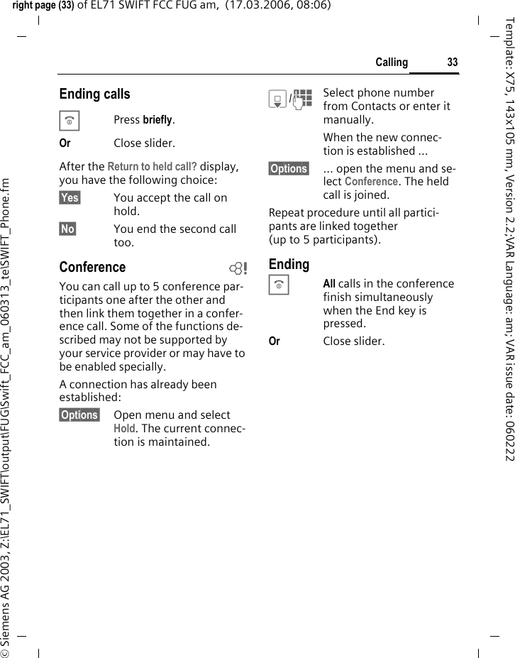 33Callingright page (33) of EL71 SWIFT FCC FUG am,  (17.03.2006, 08:06)&copy; Siemens AG 2003, Z:\EL71_SWIFT\output\FUG\Swift_FCC_am_060313_te\SWIFT_Phone.fmTemplate: X75, 143x105 mm, Version 2.2;VAR Language: am; VAR issue date: 060222Ending callsBPress briefly.Or Close slider. After the Return to held call? display, you have the following choice:&sect;Yes&sect; You accept the call on hold.&sect;No&sect; You end the second call too.Conference bYou can call up to 5 conference par-ticipants one after the other and then link them together in a confer-ence call. Some of the functions de-scribed may not be supported by your service provider or may have to be enabled specially. A connection has already been established: &sect;Options&sect; Open menu and select Hold. The current connec-tion is maintained.H/JSelect phone number from Contacts or enter it manually. When the new connec-tion is established &hellip;&sect;Options&sect; &hellip; open the menu and se-lect Conference. The held call is joined.Repeat procedure until all partici-pants are linked together (up to 5 participants).EndingBAll calls in the conference finish simultaneously when the End key is pressed. Or Close slider.