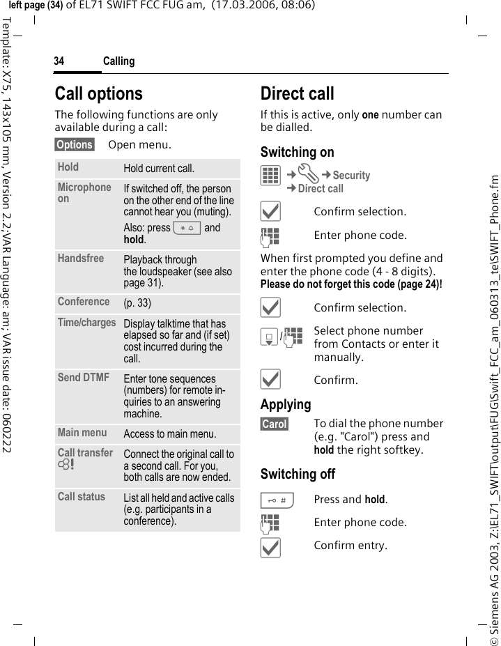 Calling34&copy; Siemens AG 2003, Z:\EL71_SWIFT\output\FUG\Swift_FCC_am_060313_te\SWIFT_Phone.fmleft page (34) of EL71 SWIFT FCC FUG am,  (17.03.2006, 08:06)Template: X75, 143x105 mm, Version 2.2;VAR Language: am; VAR issue date: 060222Call optionsThe following functions are only available during a call:&sect;Options&sect; Open menu.Direct callIf this is active, only one number can be dialled.Switching onC&cent;T&cent;Security&cent;Direct call&igrave;Confirm selection.JEnter phone code.When first prompted you define and enter the phone code (4 - 8 digits). Please do not forget this code (page 24)! &igrave;Confirm selection.H/JSelect phone number from Contacts or enter it manually. &igrave;Confirm.Applying&sect;Carol&sect; To dial the phone number (e.g. "Carol") press and hold the right softkey. Switching off#Press and hold.JEnter phone code.&igrave;Confirm entry.Hold Hold current call.Microphone on If switched off, the person on the other end of the line cannot hear you (muting). Also: press * and hold.Handsfree Playback through the loudspeaker (see also page 31). Conference (p. 33)Time/charges Display talktime that has elapsed so far and (if set) cost incurred during the call.Send DTMF Enter tone sequences (numbers) for remote in-quiries to an answering machine.Main menu Access to main menu.Call transfer = Connect the original call to a second call. For you, both calls are now ended.Call status List all held and active calls (e.g. participants in a conference).