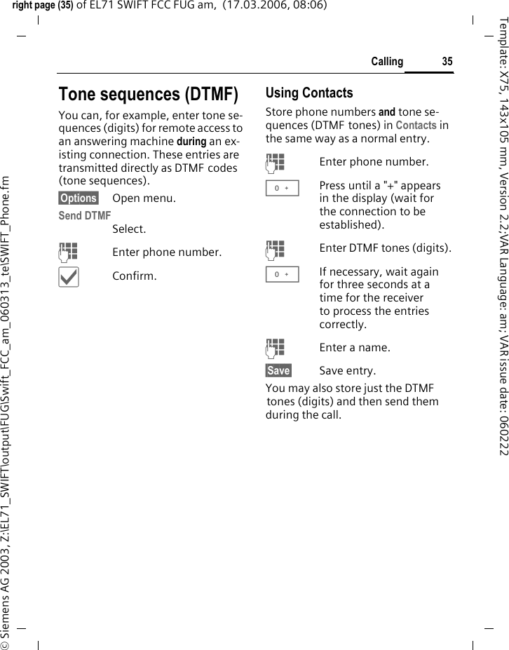 35Callingright page (35) of EL71 SWIFT FCC FUG am,  (17.03.2006, 08:06)&copy; Siemens AG 2003, Z:\EL71_SWIFT\output\FUG\Swift_FCC_am_060313_te\SWIFT_Phone.fmTemplate: X75, 143x105 mm, Version 2.2;VAR Language: am; VAR issue date: 060222Tone sequences (DTMF)You can, for example, enter tone se-quences (digits) for remote access to an answering machine during an ex-isting connection. These entries are transmitted directly as DTMF codes (tone sequences).&sect;Options&sect; Open menu.Send DTMFSelect.JEnter phone number.&igrave;Confirm.Using ContactsStore phone numbers and tone se-quences (DTMF tones) in Contacts in the same way as a normal entry.JEnter phone number.0Press until a "+" appears in the display (wait for the connection to be established).JEnter DTMF tones (digits).0If necessary, wait again for three seconds at a time for the receiver to process the entries correctly.JEnter a name.&sect;Save&sect; Save entry.You may also store just the DTMF tones (digits) and then send them during the call.