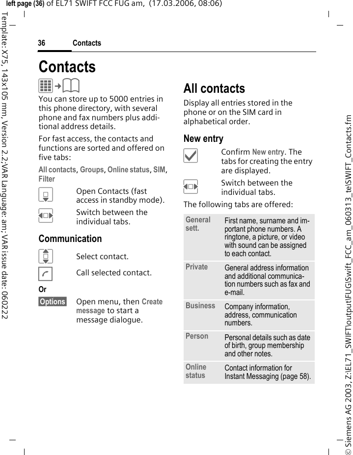 Contacts36&copy; Siemens AG 2003, Z:\EL71_SWIFT\output\FUG\Swift_FCC_am_060313_te\SWIFT_Contacts.fmleft page (36) of EL71 SWIFT FCC FUG am,  (17.03.2006, 08:06)Template: X75, 143x105 mm, Version 2.2;VAR Language: am; VAR issue date: 060222ContactsC&cent;L You can store up to 5000 entries in this phone directory, with several phone and fax numbers plus addi-tional address details. For fast access, the contacts and functions are sorted and offered on five tabs:All contacts, Groups, Online status, SIM, Filter HOpen Contacts (fast access in standby mode).FSwitch between the individual tabs.CommunicationISelect contact.ACall selected contact.Or &sect;Options&sect; Open menu, then Create message to start a message dialogue.All contactsDisplay all entries stored in the phone or on the SIM card in alphabetical order.New entry&igrave;Confirm New entry. The tabs for creating the entry are displayed.FSwitch between the individual tabs.The following tabs are offered:General sett. First name, surname and im-portant phone numbers. A ringtone, a picture, or video with sound can be assigned to each contact.Private General address information and additional communica-tion numbers such as fax and e-mail.Business Company information, address, communication numbers.Person Personal details such as date of birth, group membership and other notes.Online status Contact information for Instant Messaging (page 58).