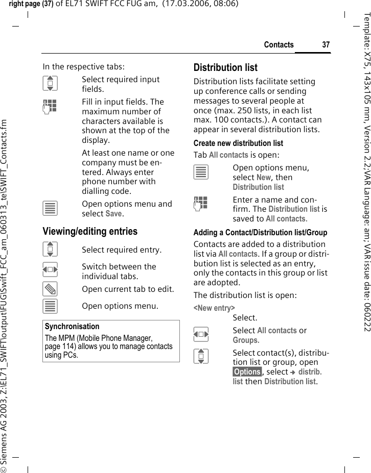 37Contactsright page (37) of EL71 SWIFT FCC FUG am,  (17.03.2006, 08:06)&copy; Siemens AG 2003, Z:\EL71_SWIFT\output\FUG\Swift_FCC_am_060313_te\SWIFT_Contacts.fmTemplate: X75, 143x105 mm, Version 2.2;VAR Language: am; VAR issue date: 060222In the respective tabs:ISelect required input fields.JFill in input fields. The maximum number of characters available is shown at the top of the display. At least one name or one company must be en-tered. Always enter phone number with dialling code. &uacute;Open options menu and select Save.Viewing/editing entriesISelect required entry.FSwitch between the individual tabs.&uuml;Open current tab to edit.&uacute;Open options menu.Distribution listDistribution lists facilitate setting up conference calls or sending messages to several people at once (max. 250 lists, in each list max. 100 contacts.). A contact can appear in several distribution lists. Create new distribution listTab All contacts is open:&uacute;Open options menu, select New, then Distribution listJEnter a name and con-firm. The Distribution list is saved to All contacts.Adding a Contact/Distribution list/GroupContacts are added to a distribution list via All contacts. If a group or distri-bution list is selected as an entry, only the contacts in this group or list are adopted.The distribution list is open:<New entry>Select.FSelect All contacts or Groups.ISelect contact(s), distribu-tion list or group, open &sect;Options&sect;, select &trade; distrib. list then Distribution list.SynchronisationThe MPM (Mobile Phone Manager, page 114) allows you to manage contacts using PCs.