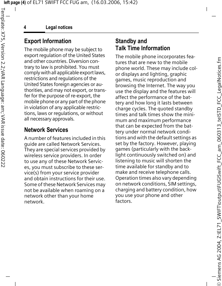 Legal notices4&copy; Siemens AG 2004, Z:\EL71_SWIFT\output\FUG\Swift_FCC_am_060313_te\STD_FCC_LegalNotices.fmleft page (4) of EL71 SWIFT FCC FUG am,  (16.03.2006, 15:42)Template: X75, Version 2.2;VAR Language: am; VAR issue date: 060222Export InformationThe mobile phone may be subject to export regulation of the United States and other countries. Diversion con-trary to law is prohibited. You must comply with all applicable export laws, restrictions and regulations of the United States foreign agencies or au-thorities, and may not export, or trans-fer for the purpose of re-export, the mobile phone or any part of the phone in violation of any applicable restric-tions, laws or regulations, or without all necessary approvals.Network ServicesA number of features included in this guide are called Network Services. They are special services provided by wireless service providers. In order to use any of these Network Servic-es, you must subscribe to these ser-vice(s) from your service provider and obtain instructions for their use. Some of these Network Services may not be available when roaming on a network other than your home network.Standby andTalk Time InformationThe mobile phone incorporates fea-tures that are new to the mobile phone world. These may include col-or displays and lighting, graphic games, music reproduction and browsing the Internet. The way you use the display and the features will affect the performance of the bat-tery and how long it lasts between charge cycles. The quoted standby times and talk times show the mini-mum and maximum performance that can be expected from the bat-tery under normal network condi-tions and with the default settings as set by the factory. However, playing games (particularly with the back-light continuously switched on) and listening to music will shorten the time available for standby and to make and receive telephone calls. Operation times also vary depending on network conditions, SIM settings, charging and battery condition, how you use your phone and other factors. 