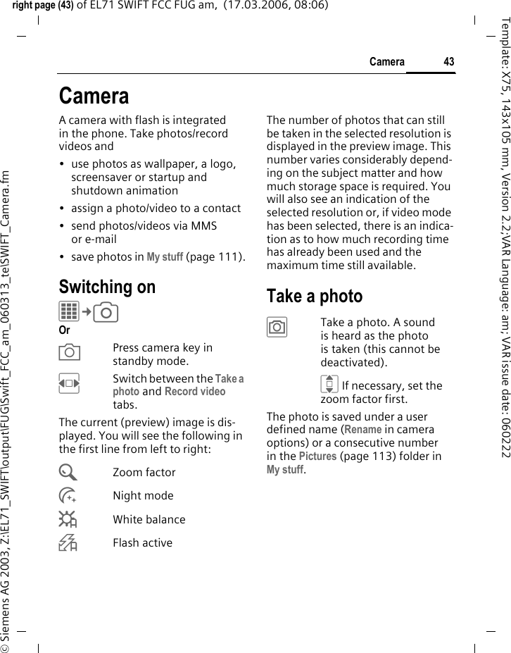 43Cameraright page (43) of EL71 SWIFT FCC FUG am,  (17.03.2006, 08:06)&copy; Siemens AG 2003, Z:\EL71_SWIFT\output\FUG\Swift_FCC_am_060313_te\SWIFT_Camera.fmTemplate: X75, 143x105 mm, Version 2.2;VAR Language: am; VAR issue date: 060222CameraA camera with flash is integrated in the phone. Take photos/record videos and &bull; use photos as wallpaper, a logo, screensaver or startup and shutdown animation&bull; assign a photo/video to a contact&bull; send photos/videos via MMS or e-mail&bull; save photos in My stuff (page 111).Switching onC&cent;R Or XPress camera key in standby mode.FSwitch between the Take a photo and Record video tabs.The current (preview) image is dis-played. You will see the following in the first line from left to right:&Uacute;Zoom factor&Ugrave;Night mode&Ucirc;White balance&Oslash;Flash activeThe number of photos that can still be taken in the selected resolution is displayed in the preview image. This number varies considerably depend-ing on the subject matter and how much storage space is required. You will also see an indication of the selected resolution or, if video mode has been selected, there is an indica-tion as to how much recording time has already been used and the maximum time still available.Take a photo&ugrave;Take a photo. A sound is heard as the photo is taken (this cannot be deactivated).I If necessary, set the zoom factor first.The photo is saved under a user defined name (Rename in camera options) or a consecutive number in the Pictures (page 113) folder in My stuff. 