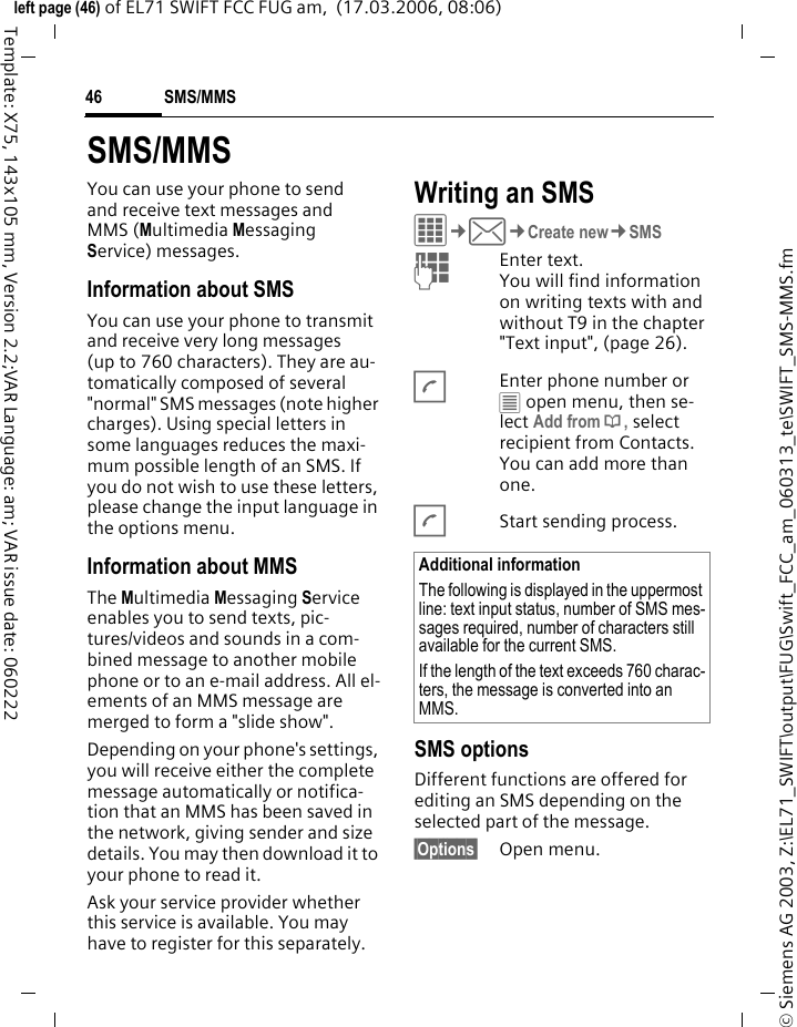 SMS/MMS46&copy; Siemens AG 2003, Z:\EL71_SWIFT\output\FUG\Swift_FCC_am_060313_te\SWIFT_SMS-MMS.fmleft page (46) of EL71 SWIFT FCC FUG am,  (17.03.2006, 08:06)Template: X75, 143x105 mm, Version 2.2;VAR Language: am; VAR issue date: 060222SMS/MMSYou can use your phone to send and receive text messages and MMS (Multimedia Messaging Service) messages.Information about SMSYou can use your phone to transmit and receive very long messages (up to 760 characters). They are au-tomatically composed of several "normal" SMS messages (note higher charges). Using special letters in some languages reduces the maxi-mum possible length of an SMS. If you do not wish to use these letters, please change the input language in the options menu. Information about MMSThe Multimedia Messaging Service enables you to send texts, pic-tures/videos and sounds in a com-bined message to another mobile phone or to an e-mail address. All el-ements of an MMS message are merged to form a "slide show".Depending on your phone's settings, you will receive either the complete message automatically or notifica-tion that an MMS has been saved in the network, giving sender and size details. You may then download it to your phone to read it. Ask your service provider whether this service is available. You may have to register for this separately. Writing an SMS C&cent;M&cent;Create new&cent;SMSJEnter text. You will find information on writing texts with and without T9 in the chapter "Text input", (page 26). AEnter phone number or &uacute; open menu, then se-lect Add from &dagger;, select recipient from Contacts. You can add more than one.AStart sending process.SMS optionsDifferent functions are offered for editing an SMS depending on the selected part of the message.&sect;Options&sect; Open menu.Additional informationThe following is displayed in the uppermost line: text input status, number of SMS mes-sages required, number of characters still available for the current SMS.If the length of the text exceeds 760 charac-ters, the message is converted into an MMS.