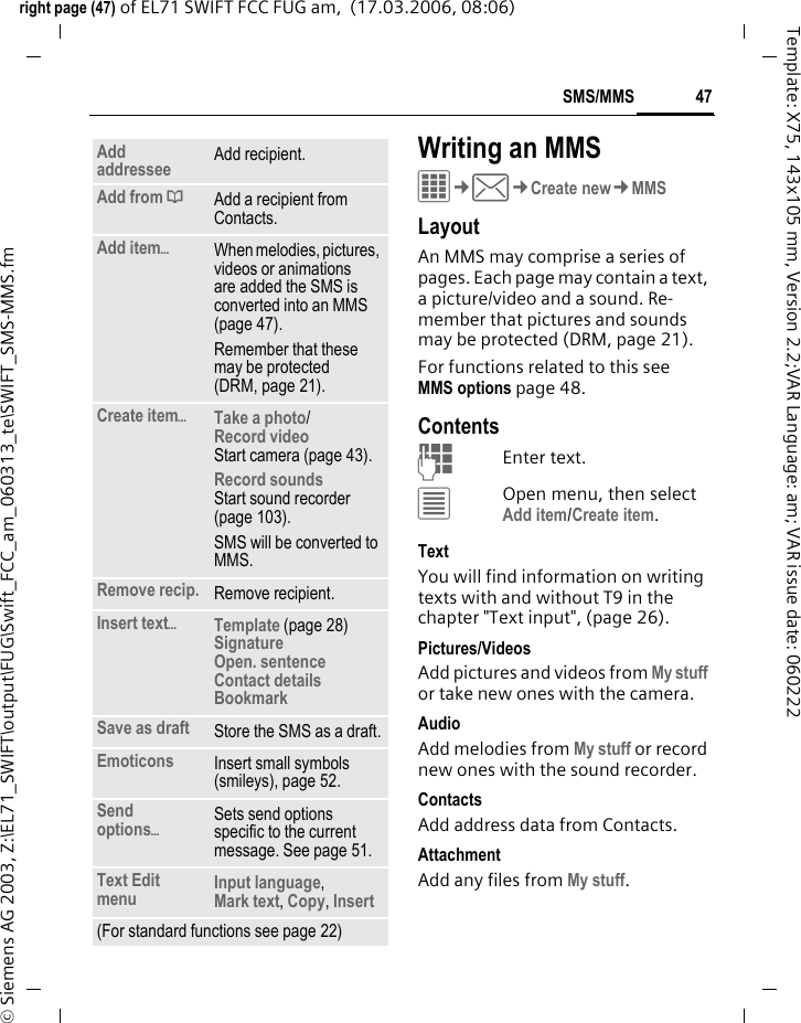 47SMS/MMSright page (47) of EL71 SWIFT FCC FUG am,  (17.03.2006, 08:06)&copy; Siemens AG 2003, Z:\EL71_SWIFT\output\FUG\Swift_FCC_am_060313_te\SWIFT_SMS-MMS.fmTemplate: X75, 143x105 mm, Version 2.2;VAR Language: am; VAR issue date: 060222Writing an MMSC&cent;M&cent;Create new&cent;MMSLayoutAn MMS may comprise a series of pages. Each page may contain a text, a picture/video and a sound. Re-member that pictures and sounds may be protected (DRM, page 21).For functions related to this see MMS options page 48.ContentsJEnter text. &uacute;Open menu, then select Add item/Create item.TextYou will find information on writing texts with and without T9 in the chapter "Text input", (page 26). Pictures/VideosAdd pictures and videos from My stuff or take new ones with the camera.AudioAdd melodies from My stuff or record new ones with the sound recorder.Contacts Add address data from Contacts.AttachmentAdd any files from My stuff.Add addressee Add recipient.Add from &dagger;Add a recipient from Contacts.Add item&ouml;When melodies, pictures, videos or animations are added the SMS is converted into an MMS (page 47).Remember that these may be protected (DRM, page 21).Create item&ouml;Take a photo/Record video Start camera (page 43).Record soundsStart sound recorder (page 103).SMS will be converted to MMS.Remove recip. Remove recipient.Insert text&ouml;Template (page 28)SignatureOpen. sentenceContact detailsBookmark Save as draft Store the SMS as a draft.Emoticons Insert small symbols (smileys), page 52.Send options&ouml;Sets send options specific to the current message. See page 51.Text Edit menu Input language, Mark text, Copy, Insert(For standard functions see page 22)