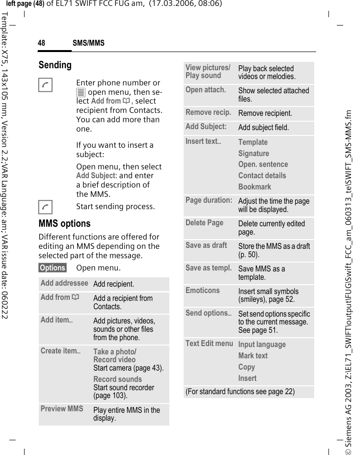 SMS/MMS48&copy; Siemens AG 2003, Z:\EL71_SWIFT\output\FUG\Swift_FCC_am_060313_te\SWIFT_SMS-MMS.fmleft page (48) of EL71 SWIFT FCC FUG am,  (17.03.2006, 08:06)Template: X75, 143x105 mm, Version 2.2;VAR Language: am; VAR issue date: 060222SendingAEnter phone number or &uacute; open menu, then se-lect Add from &dagger;, select recipient from Contacts. You can add more than one.If you want to insert a subject:Open menu, then select Add Subject: and enter a brief description of the MMS.AStart sending process.MMS optionsDifferent functions are offered for editing an MMS depending on the selected part of the message.&sect;Options&sect; Open menu.Add addressee Add recipient.Add from &dagger;Add a recipient from Contacts.Add item&ouml;Add pictures, videos, sounds or other files from the phone.Create item&ouml;Take a photo/Record video Start camera (page 43).Record soundsStart sound recorder (page 103).Preview MMS Play entire MMS in the display.View pictures/Play sound  Play back selected videos or melodies.Open attach. Show selected attached files.Remove recip. Remove recipient.Add Subject: Add subject field.Insert text&ouml;Template Signature Open. sentence Contact details Bookmark Page duration: Adjust the time the page will be displayed.Delete Page Delete currently edited page.Save as draft Store the MMS as a draft (p. 50).Save as templ. Save MMS as a template.Emoticons Insert small symbols (smileys), page 52.Send options&ouml;Set send options specific to the current message. See page 51.Text Edit menu Input language Mark textCopy Insert (For standard functions see page 22)