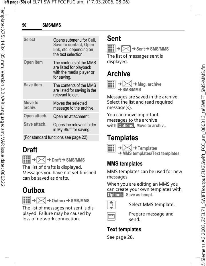 SMS/MMS50&copy; Siemens AG 2003, Z:\EL71_SWIFT\output\FUG\Swift_FCC_am_060313_te\SWIFT_SMS-MMS.fmleft page (50) of EL71 SWIFT FCC FUG am,  (17.03.2006, 08:06)Template: X75, 143x105 mm, Version 2.2;VAR Language: am; VAR issue date: 060222DraftC&cent;M&cent;Draft&cent;SMS/MMSThe list of drafts is displayed. Messages you have not yet finished can be saved as drafts.OutboxC&cent;M&cent;Outbox&cent;SMS/MMSThe list of messages not sent is dis-played. Failure may be caused by loss of network connection.SentC&cent;M&cent;Sent&cent;SMS/MMSThe list of messages sent is displayed.ArchiveC&cent;M&cent;Msg. archive&cent;SMS/MMSMessages are saved in the archive. Select the list and read required message(s).You can move important messages to the archive with &sect;Options&sect;, Move to archiv..TemplatesC&cent;M&cent;Templates&cent;MMS templates/Text templatesMMS templatesMMS templates can be used for new messages. When you are editing an MMS you can create your own templates with &sect;Options&sect;, Save as templ.ISelect MMS template.&yacute;Prepare message and send.Text templatesSee page 28.Select Opens submenu for Call, Save to contact, Open link, etc. depending on the text selection.Open item The contents of the MMS are listed for playback with the media player or for saving.Save item The contents of the MMS are listed for saving in the relevant folder.Move to archiv. Moves the selected message to the archive.Open attach. Open an attachment.Save attach. Opens the relevant folder in My Stuff for saving. (For standard functions see page 22)