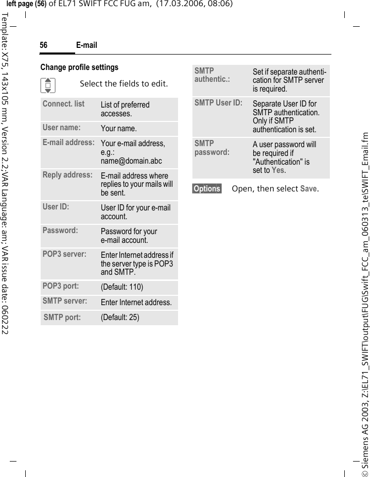 E-mail56&copy; Siemens AG 2003, Z:\EL71_SWIFT\output\FUG\Swift_FCC_am_060313_te\SWIFT_Email.fmleft page (56) of EL71 SWIFT FCC FUG am,  (17.03.2006, 08:06)Template: X75, 143x105 mm, Version 2.2;VAR Language: am; VAR issue date: 060222Change profile settingsISelect the fields to edit.&sect;Options&sect; Open, then select Save.Connect. list  List of preferred accesses.User name: Your name.E-mail address: Your e-mail address, e.g.: name@domain.abcReply address: E-mail address where replies to your mails will be sent.User ID: User ID for your e-mail account.Password: Password for your e-mail account.POP3 server:  Enter Internet address if the server type is POP3 and SMTP.POP3 port:  (Default: 110)SMTP server:  Enter Internet address.SMTP port: (Default: 25)SMTP authentic.: Set if separate authenti-cation for SMTP server is required.SMTP User ID: Separate User ID for SMTP authentication. Only if SMTP authentication is set.SMTP password: A user password will be required if "Authentication" is set to Yes.