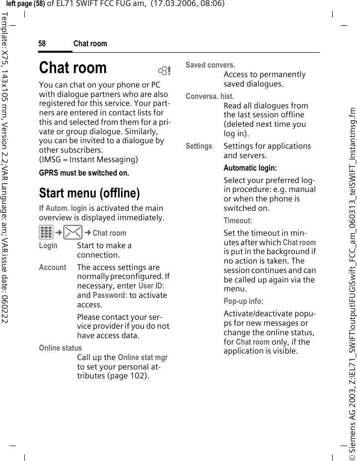 Chat room58&copy; Siemens AG 2003, Z:\EL71_SWIFT\output\FUG\Swift_FCC_am_060313_te\SWIFT_Instantmsg.fmleft page (58) of EL71 SWIFT FCC FUG am,  (17.03.2006, 08:06)Template: X75, 143x105 mm, Version 2.2;VAR Language: am; VAR issue date: 060222Chat room bYou can chat on your phone or PC with dialogue partners who are also registered for this service. Your part-ners are entered in contact lists for this and selected from them for a pri-vate or group dialogue. Similarly, you can be invited to a dialogue by other subscribers.(IMSG = Instant Messaging) GPRS must be switched on.Start menu (offline)If Autom. login is activated the main overview is displayed immediately.C&cent;M&cent;Chat roomLogin Start to make a connection.Account The access settings are normally preconfigured. If necessary, enter User ID: and Password: to activate access.Please contact your ser-vice provider if you do not have access data.Online statusCall up the Online stat mgr to set your personal at-tributes (page 102).Saved convers.Access to permanently saved dialogues.Conversa. hist.Read all dialogues from the last session offline (deleted next time you log in).Settings Settings for applications and servers.Automatic login:Select your preferred log-in procedure: e.g. manual or when the phone is switched on.Timeout: Set the timeout in min-utes after which Chat room is put in the background if no action is taken. The session continues and can be called up again via the menu. Pop-up info: Activate/deactivate popu-ps for new messages or change the online status, for Chat room only, if the application is visible.