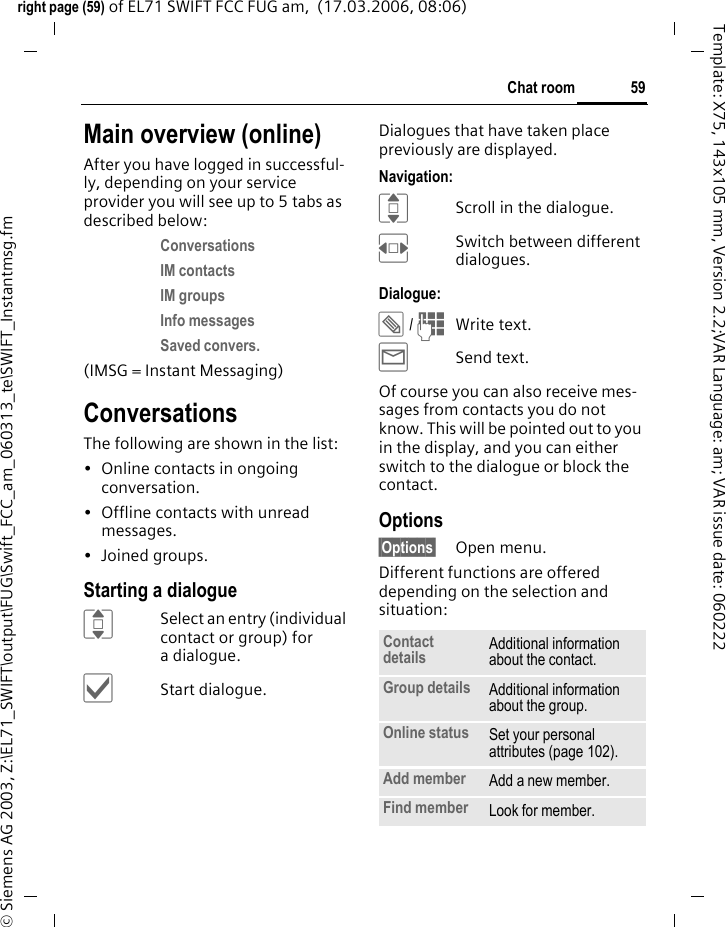 59Chat roomright page (59) of EL71 SWIFT FCC FUG am,  (17.03.2006, 08:06)&copy; Siemens AG 2003, Z:\EL71_SWIFT\output\FUG\Swift_FCC_am_060313_te\SWIFT_Instantmsg.fmTemplate: X75, 143x105 mm, Version 2.2;VAR Language: am; VAR issue date: 060222Main overview (online)After you have logged in successful-ly, depending on your service provider you will see up to 5 tabs as described below:Conversations IM contacts IM groups Info messages Saved convers. (IMSG = Instant Messaging)ConversationsThe following are shown in the list:&bull; Online contacts in ongoing conversation.&bull; Offline contacts with unread messages.&bull;Joined groups.Starting a dialogueISelect an entry (individual contact or group) for a dialogue.&igrave;Start dialogue.Dialogues that have taken place previously are displayed.Navigation:IScroll in the dialogue.FSwitch between different dialogues.Dialogue:&uuml; / JWrite text.&yacute;Send text. Of course you can also receive mes-sages from contacts you do not know. This will be pointed out to you in the display, and you can either switch to the dialogue or block the contact.Options&sect;Options&sect; Open menu.Different functions are offered depending on the selection and situation:Contact details Additional information about the contact.Group details Additional information about the group.Online status Set your personal attributes (page 102).Add member Add a new member. Find member Look for member.