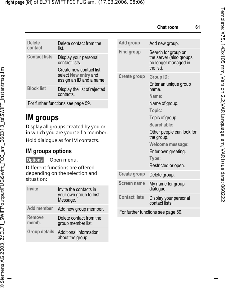 61Chat roomright page (61) of EL71 SWIFT FCC FUG am,  (17.03.2006, 08:06)&copy; Siemens AG 2003, Z:\EL71_SWIFT\output\FUG\Swift_FCC_am_060313_te\SWIFT_Instantmsg.fmTemplate: X75, 143x105 mm, Version 2.2;VAR Language: am; VAR issue date: 060222IM groupsDisplay all groups created by you or in which you are yourself a member.Hold dialogue as for IM contacts.IM groups options&sect;Options&sect; Open menu.Different functions are offered depending on the selection and situation:Delete contact Delete contact from the list.Contact lists Display your personal contact lists.Create new contact list: select New entry and assign an ID and a name.Block list Display the list of rejected contacts.For further functions see page 59.Invite Invite the contacts in your own group to Inst. Message.Add member Add new group member. Remove memb. Delete contact from the group member list.Group details Additional information about the group.Add group Add new group.Find group Search for group on the server (also groups no longer managed in the ist). Create group Group ID: Enter an unique group name.Name: Name of group.Topic: Topic of group.Searchable: Other people can look for the group.Welcome message: Enter own greeting.Type: Restricted or open.Create group Delete group.Screen name My name for group dialogue.Contact lists Display your personal contact lists.For further functions see page 59.