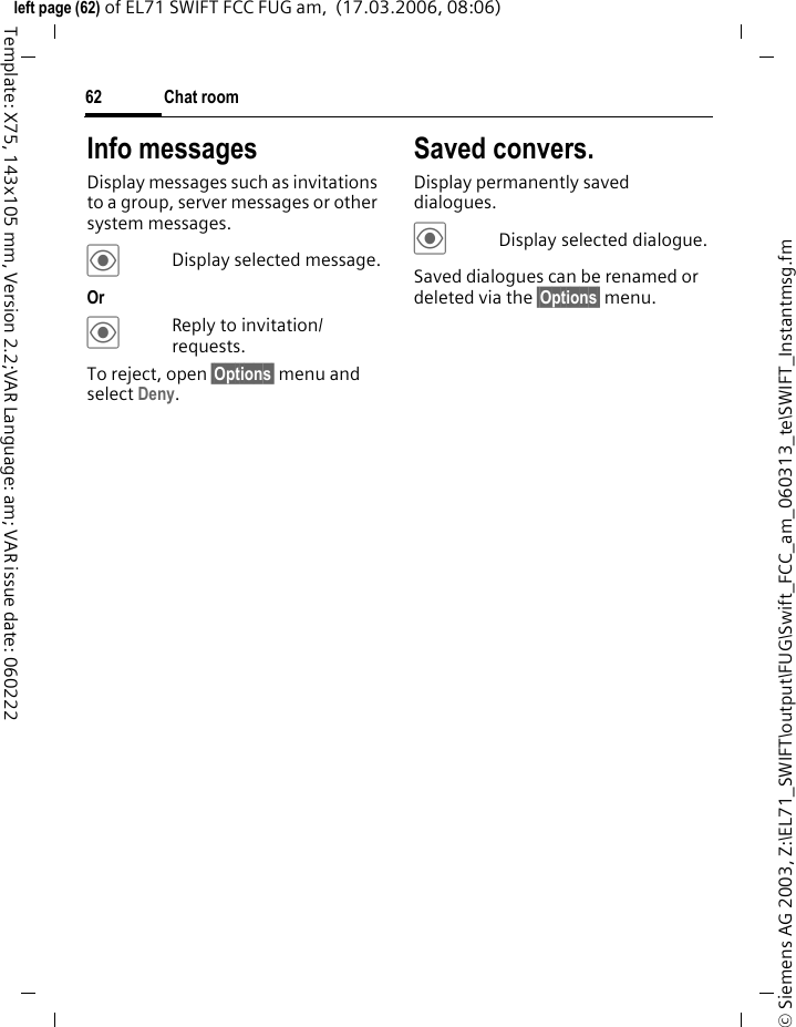 Chat room62&copy; Siemens AG 2003, Z:\EL71_SWIFT\output\FUG\Swift_FCC_am_060313_te\SWIFT_Instantmsg.fmleft page (62) of EL71 SWIFT FCC FUG am,  (17.03.2006, 08:06)Template: X75, 143x105 mm, Version 2.2;VAR Language: am; VAR issue date: 060222Info messagesDisplay messages such as invitations to a group, server messages or other system messages.&ouml;Display selected message.Or &ouml;Reply to invitation/ requests.To reject, open &sect;Options&sect; menu and select Deny.Saved convers.Display permanently saved dialogues.&ouml;Display selected dialogue.Saved dialogues can be renamed or deleted via the &sect;Options&sect; menu.