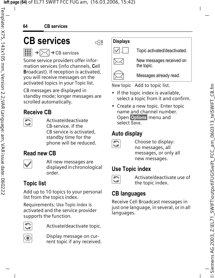 CB services64&copy; Siemens AG 2003, Z:\EL71_SWIFT\output\FUG\Swift_FCC_am_060313_te\SWIFT_CB.fmleft page (64) of EL71 SWIFT FCC FUG am,  (16.03.2006, 15:42)Template: X75, 143x105 mm, Version 2.2;VAR Language: am; VAR issue date: 060222CB services bC&cent;M&cent;CB servicesSome service providers offer infor-mation services (info channels, Cell Broadcast). If reception is activated, you will receive messages on the activated topics in your Topic list. CB messages are displayed in standby mode; longer messages are scrolled automatically.Receive CB&ntilde;Activate/deactivate CB-service. If the CB service is activated, standby time for the phone will be reduced.Read new CB&igrave;All new messages are displayed in chronological order.Topic listAdd up to 10 topics to your personal list from the topics index. Requirements: Use Topic index is activated and the service provider supports the function.&ntilde;Activate/deactivate topic.&ouml;Display message on cur-rent topic if any received.New topic Add to topic list.&bull; If the topic index is available, select a topic from it and confirm.&bull; Create a new topic. Enter topic name and channel number. Open &sect;Options&sect; menu and select Save.Auto display&ntilde;Choose to display:no messages, all messages, or only all new messages.Use Topic index&ntilde;Activate/deactivate use of the topic index.CB languagesReceive Cell Broadcast messages in just one language, in several, or in all languages.Displays&Ouml;,&Otilde;Topic activated/deactivated.mNew messages received on the topic.nMessages already read.