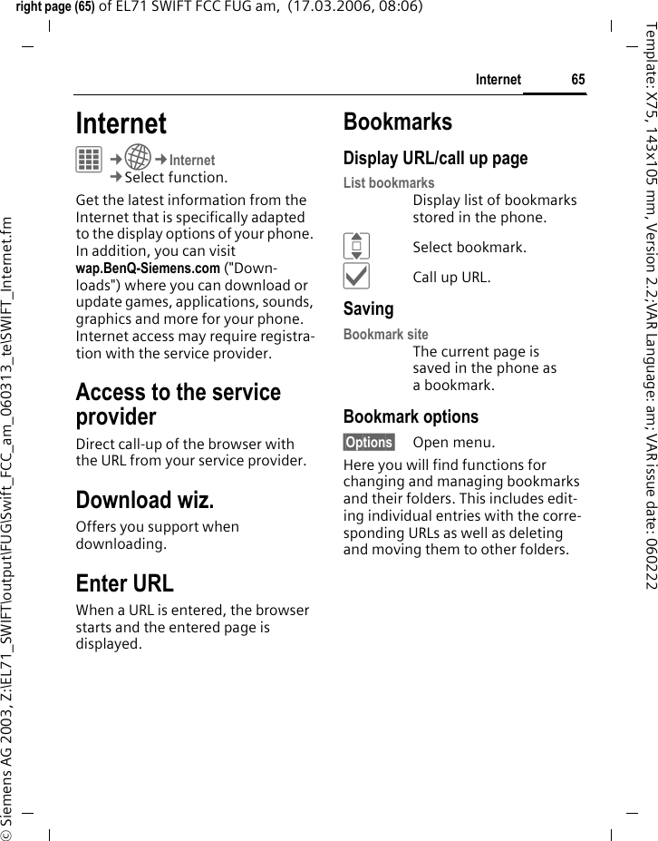 65Internetright page (65) of EL71 SWIFT FCC FUG am,  (17.03.2006, 08:06)&copy; Siemens AG 2003, Z:\EL71_SWIFT\output\FUG\Swift_FCC_am_060313_te\SWIFT_Internet.fmTemplate: X75, 143x105 mm, Version 2.2;VAR Language: am; VAR issue date: 060222Internet C&cent;O&cent;Internet&cent;Select function. Get the latest information from the Internet that is specifically adapted to the display options of your phone. In addition, you can visit wap.BenQ-Siemens.com ("Down-loads") where you can download or update games, applications, sounds, graphics and more for your phone. Internet access may require registra-tion with the service provider.Access to the service providerDirect call-up of the browser with the URL from your service provider.Download wiz.Offers you support when downloading.Enter URLWhen a URL is entered, the browser starts and the entered page is displayed.BookmarksDisplay URL/call up pageList bookmarksDisplay list of bookmarks stored in the phone.ISelect bookmark.&igrave;Call up URL.SavingBookmark siteThe current page is saved in the phone as a bookmark.Bookmark options&sect;Options&sect; Open menu.Here you will find functions for changing and managing bookmarks and their folders. This includes edit-ing individual entries with the corre-sponding URLs as well as deleting and moving them to other folders.