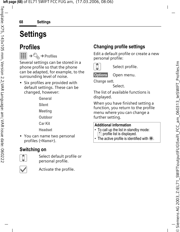 Settings68&copy; Siemens AG 2003, Z:\EL71_SWIFT\output\FUG\Swift_FCC_am_060313_te\SWIFT_Profiles.fmleft page (68) of EL71 SWIFT FCC FUG am,  (17.03.2006, 08:06)Template: X75, 143x105 mm, Version 2.2;VAR Language: am; VAR issue date: 060222SettingsProfilesC&cent;T&cent;ProfilesSeveral settings can be stored in a phone profile so that the phone can be adapted, for example, to the surrounding level of noise.&bull; Six profiles are provided with default settings. These can be changed, however: General Silent Meeting Outdoor Car Kit Headset &bull; You can name two personal profiles (<Name>).Switching onISelect default profile or personal profile.&igrave;Activate the profile.Changing profile settingsEdit a default profile or create a new personal profile:ISelect profile.&sect;Options&sect; Open menu.Change sett.Select.The list of available functions is displayed.When you have finished setting a function, you return to the profile menu where you can change a further setting.Additional information&bull; To call up the list in standby mode:G profile list is displayed.&bull; The active profile is identified with &middot;.