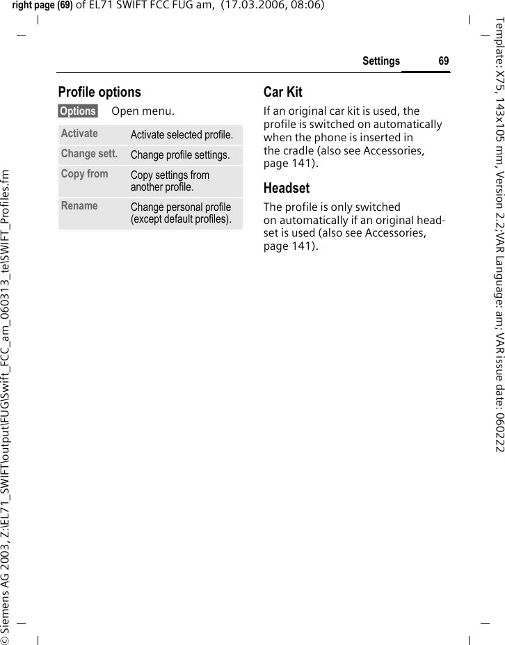 69Settingsright page (69) of EL71 SWIFT FCC FUG am,  (17.03.2006, 08:06)&copy; Siemens AG 2003, Z:\EL71_SWIFT\output\FUG\Swift_FCC_am_060313_te\SWIFT_Profiles.fmTemplate: X75, 143x105 mm, Version 2.2;VAR Language: am; VAR issue date: 060222Profile options&sect;Options&sect; Open menu.Car Kit If an original car kit is used, the profile is switched on automatically when the phone is inserted in the cradle (also see Accessories, page 141). HeadsetThe profile is only switched on automatically if an original head-set is used (also see Accessories, page 141).Activate Activate selected profile.Change sett. Change profile settings.Copy from Copy settings from another profile.Rename Change personal profile (except default profiles).
