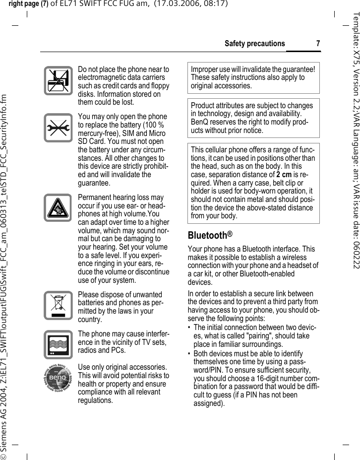 7Safety precautionsright page (7) of EL71 SWIFT FCC FUG am,  (17.03.2006, 08:17)&copy; Siemens AG 2004, Z:\EL71_SWIFT\output\FUG\Swift_FCC_am_060313_te\STD_FCC_SecurityInfo.fmTemplate: X75, Version 2.2;VAR Language: am; VAR issue date: 060222Bluetooth&reg;Your phone has a Bluetooth interface. This makes it possible to establish a wireless connection with your phone and a headset of a car kit, or other Bluetooth-enabled devices.In order to establish a secure link between the devices and to prevent a third party from having access to your phone, you should ob-serve the following points:&bull; The initial connection between two devic-es, what is called "pairing", should take place in familiar surroundings. &bull; Both devices must be able to identify themselves one time by using a pass-word/PIN. To ensure sufficient security, you should choose a 16-digit number com-bination for a password that would be diffi-cult to guess (if a PIN has not been assigned).Do not place the phone near to electromagnetic data carriers such as credit cards and floppy disks. Information stored on them could be lost.You may only open the phone to replace the battery (100 % mercury-free), SIM and Micro SD Card. You must not open the battery under any circum-stances. All other changes to this device are strictly prohibit-ed and will invalidate the guarantee.Permanent hearing loss may occur if you use ear- or head-phones at high volume.You can adapt over time to a higher volume, which may sound nor-mal but can be damaging to your hearing. Set your volume to a safe level. If you experi-ence ringing in your ears, re-duce the volume or discontinue use of your system.Please dispose of unwanted batteries and phones as per-mitted by the laws in your country.The phone may cause interfer-ence in the vicinity of TV sets, radios and PCs.Use only original accessories. This will avoid potential risks to health or property and ensure compliance with all relevant regulations.Improper use will invalidate the guarantee! These safety instructions also apply to original accessories.Product attributes are subject to changes in technology, design and availability. BenQ reserves the right to modify prod-ucts without prior notice.This cellular phone offers a range of func-tions, it can be used in positions other than the head, such as on the body. In this case, separation distance of 2cm is re-quired. When a carry case, belt clip or holder is used for body-worn operation, it should not contain metal and should posi-tion the device the above-stated distance from your body.