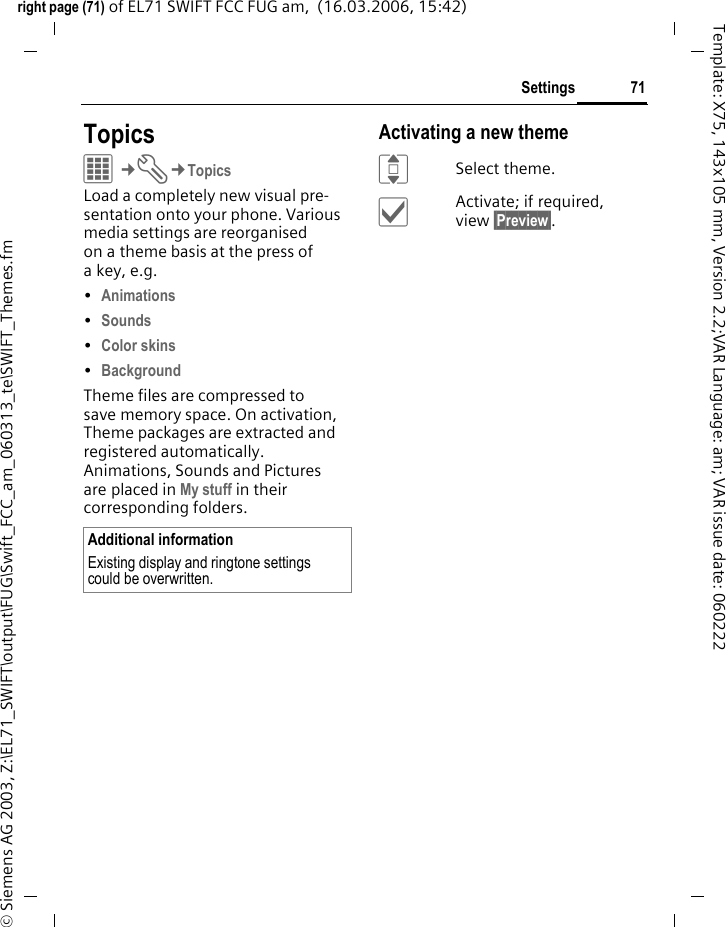71Settingsright page (71) of EL71 SWIFT FCC FUG am,  (16.03.2006, 15:42)&copy; Siemens AG 2003, Z:\EL71_SWIFT\output\FUG\Swift_FCC_am_060313_te\SWIFT_Themes.fmTemplate: X75, 143x105 mm, Version 2.2;VAR Language: am; VAR issue date: 060222Settings TopicsC&cent;T&cent;TopicsLoad a completely new visual pre-sentation onto your phone. Various media settings are reorganised on a theme basis at the press of a key, e.g. &bull;Animations &bull;Sounds &bull;Color skins &bull;Background Theme files are compressed to save memory space. On activation, Theme packages are extracted and registered automatically. Animations, Sounds and Pictures are placed in My stuff in their corresponding folders.Activating a new themeISelect theme.&igrave;Activate; if required, view &sect;Preview&sect;.Additional informationExisting display and ringtone settings could be overwritten.