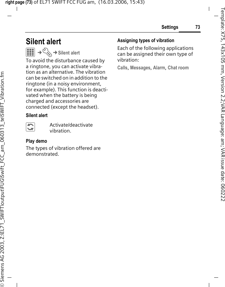 73Settingsright page (73) of EL71 SWIFT FCC FUG am,  (16.03.2006, 15:43)&copy; Siemens AG 2003, Z:\EL71_SWIFT\output\FUG\Swift_FCC_am_060313_te\SWIFT_Vibration.fmTemplate: X75, 143x105 mm, Version 2.2;VAR Language: am; VAR issue date: 060222Settings Silent alert C&cent;T&cent;Silent alertTo avoid the disturbance caused by a ringtone, you can activate vibra-tion as an alternative. The vibration can be switched on in addition to the ringtone (in a noisy environment, for example). This function is deacti-vated when the battery is being charged and accessories are connected (except the headset).Silent alert&ntilde;Activate/deactivate vibration.Play demoThe types of vibration offered are demonstrated.Assigning types of vibrationEach of the following applications can be assigned their own type of vibration:Calls, Messages, Alarm, Chat room 