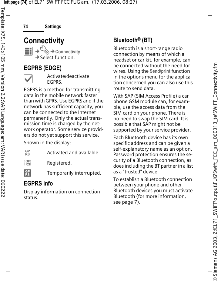 Settings74&copy; Siemens AG 2003, Z:\EL71_SWIFT\output\FUG\Swift_FCC_am_060313_te\SWIFT_Connectivity.fmleft page (74) of EL71 SWIFT FCC FUG am,  (17.03.2006, 08:27)Template: X75, 143x105 mm, Version 2.2;VAR Language: am; VAR issue date: 060222Settings ConnectivityC&cent;T&cent;Connectivity&cent;Select function. EGPRS (EDGE)&igrave;Activate/deactivate EGPRS.EGPRS is a method for transmitting data in the mobile network faster than with GPRS. Use EGPRS and if the network has sufficient capacity, you can be connected to the Internet permanently. Only the actual trans-mission time is charged by the net-work operator. Some service provid-ers do not yet support this service. Shown in the display:&pound; Activated and available.&cent; Registered.&curren; Temporarily interrupted.EGPRS infoDisplay information on connection status.Bluetooth&reg; (BT)Bluetooth is a short-range radio connection by means of which a headset or car kit, for example, can be connected without the need for wires. Using the Send/print function in the options menu for the applica-tion concerned you can also use this route to send data. With SAP (SIM Access Profile) a car phone GSM module can, for exam-ple, use the access data from the SIM card on your phone. There is no need to swap the SIM card. It is possible that SAP might not be supported by your service provider.Each Bluetooth device has its own specific address and can be given a self-explanatory name as an option. Password protection ensures the se-curity of a Bluetooth connection, as does including the BT partner in a list as a "trusted" device.To establish a Bluetooth connection between your phone and other Bluetooth devices you must activate Bluetooth (for more information, seepage7).
