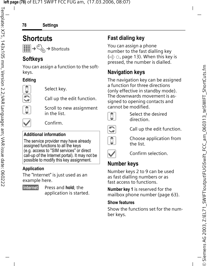 Settings78&copy; Siemens AG 2003, Z:\EL71_SWIFT\output\FUG\Swift_FCC_am_060313_te\SWIFT_ShortCuts.fmleft page (78) of EL71 SWIFT FCC FUG am,  (17.03.2006, 08:07)Template: X75, 143x105 mm, Version 2.2;VAR Language: am; VAR issue date: 060222Settings ShortcutsC&cent;T&cent;ShortcutsSoftkeysYou can assign a function to the soft-keys. EditingISelect key.&ntilde;Call up the edit function.IScroll to new assignment in the list.&igrave;Confirm.ApplicationThe "Internet" is just used as an example here.&sect;Internet&sect; Press and hold; the application is started.Fast dialing keyYou can assign a phone number to the fast dialling key (x, page 13). When this key is pressed, the number is dialled.Navigation keysThe navigation key can be assigned a function for three directions (only effective in standby mode). The downwards movement is as-signed to opening contacts and cannot be modified. ISelect the desired direction.&ntilde;Call up the edit function.IChoose application from the list.&igrave;Confirm selection.Number keysNumber keys 2 to 9 can be used as fast dialling numbers or as fast access to functions. Number key 1 is reserved for the mailbox phone number (page 63).Show featuresShow the functions set for the num-ber keys.Additional informationThe service provider may have already assigned functions to all the keys (e.g. access to "SIM services" or direct call-up of the Internet portal). It may not be possible to modify this key assignment.
